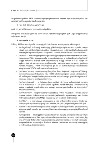 Część IV Fedora jako serwer


Po pobraniu pakietu RPM zawierającego oprogramowanie serwera Apache można pakiet ów
zainstalować, korzystając z polecenia rpm:
       # rpm -UvH httpd-nr_wersji.rpm

gdzie nr_wersji to numer pobranej wersji pakietu.

Do ręcznej instalacji najprościej chyba jednak wykorzystać program yum i jego opcję instalacji
najnowszej wersji:
       # yum update httpd

Pakiety RPM serwera Apache zawierają pliki instalowane w następujących katalogach:
      • /etc/httpd/conf/ — katalog zawierający pliki konfiguracyjne serwera Apache, w tym
         plik główny, httpd.conf. Zawartości tego pliku poświęcony będzie punkt „Konfigurowanie
         serwera pod kątem wydajności szczytowej” zamieszczony w dalszej części rozdziału.
      • /etc/rc.d/ — podkatalogi tego katalogu zawierają skrypty uruchamiane w ramach rozru-
         chu systemu. Pakiet serwera Apache zawiera instalowany w podkatalogu /etc/rc.d/init.d/
         skrypt startowy o nazwie httpd, uruchamiający usługę serwera WWW. Skrypt ten
         wykorzystuje się do ręcznego uruchamiania i zatrzymywania serwera z poziomu
         wiersza polecenia. System wykorzystuje go zaś do automatycznego uruchomienia
         usługi serwera WWW podczas rozruchu systemu.
      • /var/www/ — tutaj instalowane są domyślnie ikony i rysunki, programy CGI (ang.
         Common Gateway Interface) oraz pliki HTML udostępniane przez serwer. Jeżeli użytkow-
         nik zechce przechowywać udostępniane treści w innym katalogu, powinien wprowadzić
         stosowne zmiany w konfiguracji serwera.
      • /var/www/manual/ — w katalogu tym znajduje się kopia dokumentacji serwera
         WWW w formacie HTML (instalowana z pakietu httpd-manual). Dokumentację tę
         można przeglądać za pośrednictwem samego serwera, przechodząc na stronę http://
          localhost/manual/.
      • /usr/share/man/ — rozprowadzany w dystrybucji Fedora pakiet RPM serwera Apache
         zawiera również dokumentację w formacie podręcznika systemowego man. Strona
         podręcznika dla polecenia httpd znajduje się np. w sekcji 8 podręcznika.
      • /usr/sbin/ — w tym katalogu umieszczane są pliki wykonywalne serwera. Chodzi za-
         równo o plik wykonywalny programu serwera, jak i pliki programów pomocniczych.
      • /usr/bin/ — tu instalowane są niektóre z narzędzi wchodzących w skład pakietu serwera;
         jednym z takich narzędzi jest program htpasswd, służący do generowania plików haseł
         serwera.
      • /var/log/httpd/ — katalog plików dziennika serwera Apache. Domyślnie właśnie w tym
         katalogu tworzone są dwa najważniejsze dla administratora serwera pliki: access_log
         oraz error_log. Zestaw plików dziennika można uzupełnić o pliki, w których umieszcza-
         ne są dodatkowe informacje o działaniu serwera. Dodatkowe informacje znajdują się
         w podrozdziale „Rejestrowanie”.




458
 