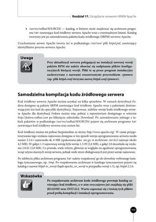 Rozdział 17. Zarządzanie serwerem WWW Apache


      • /usr/src/redhat/SOURCES/ — katalog, w którym może znajdować się archiwum progra-
         mu tar zawierające kod źródłowy serwera Apache wraz z ewentualnymi łatami. Katalog
         tworzony jest po zainstalowaniu pakietu kodu źródłowego (SRPM) serwera Apache.

Uruchomiony serwer Apache tworzy też w podkatalogu /var/run/ plik httpd.pid, zawierający
identyfikator procesu serwera Apache.


  Uwaga
                        Przy aktualizacji serwera polegającej na instalacji nowszej wersji
                        pakietu RPM nie należy obawiać się nadpisania plików konfigu-
                        racyjnych bieżącej wersji. Pliki te są przez program instalacyjny
                        zachowywane z nazwami rozszerzonymi przyrostkiem .rpmnew
                        (np. plik httpd.conf otrzyma nazwę httpd.conf.rpmnew).




Samodzielna kompilacja kodu źródłowego serwera
Kod źródłowy serwera Apache można uzyskać na kilka sposobów. W ramach dystrybucji Fe-
dora dostępne są pakiety SRPM zawierające kod źródłowy Apache wraz z pakietami dostoso-
wującymi ten kod do specyfiki dystrybucji. Najnowsze, stabilne wersje kodu źródłowego serwe-
ra Apache dla dystrybucji Fedora można więc pobrać z repozytorium dostępnego w witrynie
http://fedora.redhat.com po kliknięciu odnośnika Download. Po zainstalowaniu jednego z ta-
kich pakietów w podkatalogu /usr/src/redhat/SOURCES/ pojawi się archiwum programu tar
zawierające kod źródłowy serwera oraz zestaw łat.

Kod źródłowy można też pobrać bezpośrednio ze strony http://www.apache.org/. W czasie przygo-
towywania tego wydania najnowsza dostępna w ten sposób wersja oprogramowania serwera nosiła
numer 2.2.6 i zajmowała ok. 6 MB (spakowana jako .tar.gz; w archiwum .tar.bz2 zajmuje około
4,5 MB). W gałęzi 1.3 najnowszą wersją była wersja 1.3.39 (2,4 MB), a gałąź 2.0 doczekała się wyda-
nia 2.0.61 (5,8 MB). Co prawda, wiele witryn, głównie ze względu na zgodność oprogramowania,
wciąż używa starszych wersji serwera, jednak wiele stron obsługiwanych jest przez wersje najnowsze.

Po zdobyciu pliku archiwum programu tar należy rozpakować go do dowolnie wybranego kata-
logu tymczasowego, np. /tmp. Po rozpakowaniu archiwum w katalogu tymczasowym pojawi się
katalog o nazwie httpd-nr_wersji (bądź apache_nr_wersji w przypadku wersji 1.3), np. httpd-2.2.6.


  Wskazówka
                        Po rozpakowaniu archiwum kodu źródłowego powstaje katalog za-
                        wierający kod źródłowy, a w nim zwyczajowo już znajdują się pliki
                        README oraz INSTALL. Warto zapoznać się z treścią tych plików
                        przed próbą kompilacji i instalacji oprogramowania.




                                                                                              459
 