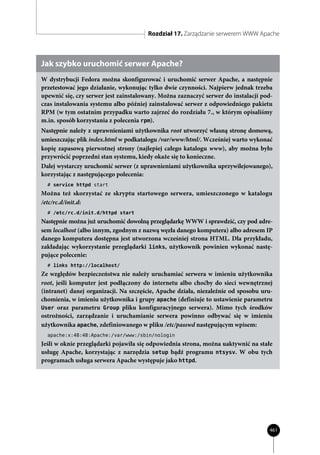 Rozdział 17. Zarządzanie serwerem WWW Apache



Jak szybko uruchomić serwer Apache?
W dystrybucji Fedora można skonfigurować i uruchomić serwer Apache, a następnie
przetestować jego działanie, wykonując tylko dwie czynności. Najpierw jednak trzeba
upewnić się, czy serwer jest zainstalowany. Można zaznaczyć serwer do instalacji pod-
czas instalowania systemu albo później zainstalować serwer z odpowiedniego pakietu
RPM (w tym ostatnim przypadku warto zajrzeć do rozdziału 7., w którym opisaliśmy
m.in. sposób korzystania z polecenia rpm).
Następnie należy z uprawnieniami użytkownika root utworzyć własną stronę domową,
umieszczając plik index.html w podkatalogu /var/www/html/. Wcześniej warto wykonać
kopię zapasową pierwotnej strony (najlepiej całego katalogu www), aby można było
przywrócić poprzedni stan systemu, kiedy okaże się to konieczne.
Dalej wystarczy uruchomić serwer (z uprawnieniami użytkownika uprzywilejowanego),
korzystając z następującego polecenia:
  # service httpd start
Można też skorzystać ze skryptu startowego serwera, umieszczonego w katalogu
/etc/rc.d/init.d:
  # /etc/rc.d/init.d/httpd start
Następnie można już uruchomić dowolną przeglądarkę WWW i sprawdzić, czy pod adre-
sem localhost (albo innym, zgodnym z nazwą węzła danego komputera) albo adresem IP
danego komputera dostępna jest utworzona wcześniej strona HTML. Dla przykładu,
zakładając wykorzystanie przeglądarki links, użytkownik powinien wykonać nastę-
pujące polecenie:
  # links http://localhost/
Ze względów bezpieczeństwa nie należy uruchamiać serwera w imieniu użytkownika
root, jeśli komputer jest podłączony do internetu albo choćby do sieci wewnętrznej
(intranet) danej organizacji. Na szczęście, Apache działa, niezależnie od sposobu uru-
chomienia, w imieniu użytkownika i grupy apache (definiuje to ustawienie parametru
User oraz parametru Group pliku konfiguracyjnego serwera). Mimo tych środków
ostrożności, zarządzanie i uruchamianie serwera powinno odbywać się w imieniu
użytkownika apache, zdefiniowanego w pliku /etc/passwd następującym wpisem:
  apache:x:48:48:Apache:/var/www:/sbin/nologin
Jeśli w oknie przeglądarki pojawiła się odpowiednia strona, można uaktywnić na stałe
usługę Apache, korzystając z narzędzia setup bądź programu ntsysv. W obu tych
programach usługa serwera Apache występuje jako httpd.




                                                                                    461
 