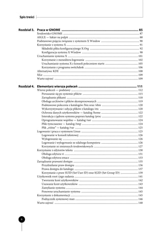 Spis treści


Rozdział 3. Praca w GNOME ........................................................................................... 85
                 Środowisko GNOME .................................................................................................................. 87
                 AIGLX — lukier na pulpit .......................................................................................................... 88
                 Podstawowe pojęcia związane z systemem X Window ......................................................... 90
                 Korzystanie z systemu X ............................................................................................................. 91
                     Składniki pliku konfiguracyjnego X.Org .......................................................................... 92
                     Konfiguracja systemu X Window ...................................................................................... 98
                 Uruchamianie systemu X ......................................................................................................... 101
                     Korzystanie z menedżera logowania ............................................................................... 102
                     Uruchamianie systemu X z konsoli poleceniem startx ................................................. 105
                     Korzystanie z programu switchdesk ................................................................................ 106
                 Alternatywa: KDE ..................................................................................................................... 108
                 Xfce .............................................................................................................................................. 109
                 Warto zajrzeć ............................................................................................................................. 109

Rozdział 4. Elementarz wiersza poleceń ..................................................................... 111
                 Wiersz poleceń — podstawy .................................................................................................... 112
                    Poruszanie się po systemie plików ................................................................................... 115
                    Zarządzanie plikami ........................................................................................................... 118
                    Obsługa archiwów i plików skompresowanych ............................................................. 119
                    Podstawowe polecenia z katalogów /bin oraz /sbin ...................................................... 120
                    Wykorzystywanie i edycja plików z katalogu /etc ......................................................... 120
                    Ochrona danych użytkowników — katalog /home ....................................................... 122
                    Interakcja z jądrem systemu poprzez katalog /proc ...................................................... 122
                    Oprogramowanie wspólne — katalog /usr ..................................................................... 124
                    Pliki tymczasowe — katalog /tmp .................................................................................... 124
                    Plik „różne” — katalog /var .............................................................................................. 125
                 Logowanie i praca z systemem Linux ..................................................................................... 125
                    Logowanie w konsoli tekstowej ........................................................................................ 126
                    Wylogowanie się ................................................................................................................. 126
                    Logowanie i wylogowanie ze zdalnego komputera ....................................................... 126
                    Korzystanie ze zmiennych środowiskowych .................................................................. 127
                 Korzystanie z edytorów tekstu ................................................................................................ 130
                    Obsługa edytora vi .............................................................................................................. 131
                    Obsługa edytora emacs ...................................................................................................... 133
                 Zarządzanie prawami dostępu ................................................................................................. 135
                    Przydzielanie praw dostępu .............................................................................................. 136
                    Prawa dostępu do katalogu ............................................................................................... 137
                    Korzystanie z praw SUID (Set User ID) oraz SGID (Set Group ID) .......................... 139
                 Użytkownik root i jego zadania ............................................................................................... 141
                    Tworzenie kont użytkowników ........................................................................................ 142
                    Usuwanie kont użytkowników ......................................................................................... 143
                    Zamykanie systemu ............................................................................................................ 144
                    Ponowne uruchamianie systemu ..................................................................................... 145
                 Korzystanie z dokumentacji ..................................................................................................... 145
                    Podręcznik systemowy man .............................................................................................. 146
                 Warto zajrzeć ............................................................................................................................. 148




  6
 