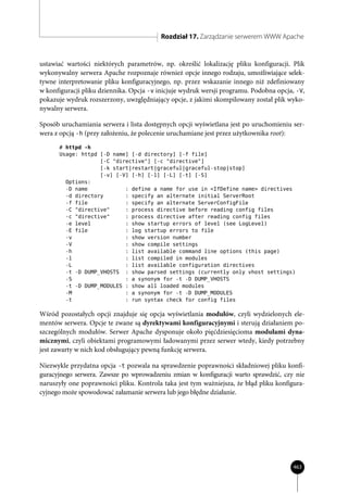 Rozdział 17. Zarządzanie serwerem WWW Apache


ustawiać wartości niektórych parametrów, np. określić lokalizację pliku konfiguracji. Plik
wykonywalny serwera Apache rozpoznaje również opcje innego rodzaju, umożliwiające selek-
tywne interpretowanie pliku konfiguracyjnego, np. przez wskazanie innego niż zdefiniowany
w konfiguracji pliku dziennika. Opcja -v inicjuje wydruk wersji programu. Podobna opcja, -V,
pokazuje wydruk rozszerzony, uwzględniający opcje, z jakimi skompilowany został plik wyko-
nywalny serwera.

Sposób uruchamiania serwera i lista dostępnych opcji wyświetlana jest po uruchomieniu ser-
wera z opcją -h (przy założeniu, że polecenie uruchamiane jest przez użytkownika root):
      # httpd -h
      Usage: httpd [-D name] [-d directory] [-f file]
                   [-C "directive"] [-c "directive"]
                   [-k start|restart|graceful|graceful-stop|stop]
                   [-v] [-V] [-h] [-l] [-L] [-t] [-S]
        Options:
        -D name            : define a name for use in <IfDefine name> directives
        -d directory       : specify an alternate initial ServerRoot
        -f file            : specify an alternate ServerConfigFile
        -C "directive"     : process directive before reading config files
        -c "directive"     : process directive after reading config files
        -e level           : show startup errors of level (see LogLevel)
        -E file            : log startup errors to file
        -v                 : show version number
        -V                 : show compile settings
        -h                 : list available command line options (this page)
        -l                 : list compiled in modules
        -L                 : list available configuration directives
        -t -D DUMP_VHOSTS : show parsed settings (currently only vhost settings)
        -S                 : a synonym for -t -D DUMP_VHOSTS
        -t -D DUMP_MODULES : show all loaded modules
        -M                 : a synonym for -t -D DUMP_MODULES
        -t                 : run syntax check for config files

Wśród pozostałych opcji znajduje się opcja wyświetlania modułów, czyli wydzielonych ele-
mentów serwera. Opcje te zwane są dyrektywami konfiguracyjnymi i sterują działaniem po-
szczególnych modułów. Serwer Apache dysponuje około pięćdziesięcioma modułami dyna-
micznymi, czyli obiektami programowymi ładowanymi przez serwer wtedy, kiedy potrzebny
jest zawarty w nich kod obsługujący pewną funkcję serwera.

Niezwykle przydatna opcja -t pozwala na sprawdzenie poprawności składniowej pliku konfi-
guracyjnego serwera. Zawsze po wprowadzeniu zmian w konfiguracji warto sprawdzić, czy nie
naruszyły one poprawności pliku. Kontrola taka jest tym ważniejsza, że błąd pliku konfigura-
cyjnego może spowodować załamanie serwera lub jego błędne działanie.




                                                                                        463
 