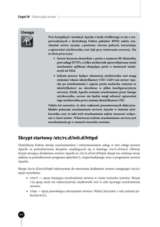 Część IV Fedora jako serwer



  Uwaga
                         Przy kompilacji i instalacji Apache z kodu źródłowego (a nie z roz-
                         prowadzanych z dystrybucją Fedora pakietów RPM) należy uru-
                         chamiać serwer ręcznie, z poziomu wiersza poleceń, korzystając
                         z uprawnień użytkownika root (jak przy testowaniu serwera). Ma
                         to dwie przyczyny:
                             • Serwer korzysta domyślnie z portu o numerze 80 (domyślny
                               port usługi HTTP), a tylko użytkownik uprzywilejowany może
                               uruchamiać aplikacje okupujące porty o numerach mniej-
                               szych od 1024.
                            • Jedynie procesy będące własnością użytkownika root mogą
                              zmieniać własne identyfikatory UID i GID (zaś serwer Apa-
                              che po uruchomieniu i zajęciu portu nasłuchu zmienia te
                              identyfikatory na określone w pliku konfiguracyjnym
                              serwera). Kiedy Apache zostanie uruchomiony przez innego
                              użytkownika, serwer nie będzie mógł odrzucić uprawnień
                              tego użytkownika przez zmianę identyfikatora UID.
                         Należy też zauważyć, że choć większość prezentowanych dalej przy-
                         kładów pokazuje uruchamianie serwera Apache w imieniu użyt-
                         kownika root, to taki tryb uruchamiania należy stosować wyłącz-
                         nie w fazie testów. Właściwym trybem uruchamiania serwera jest
                         uruchamianie go w ramach rozruchu systemu.




Skrypt startowy /etc/rc.d/init.d/httpd
Dystrybucja Fedora steruje uruchamianiem i zatrzymywaniem usług, w tym usługi serwera
Apache za pośrednictwem skryptów znajdujących się w katalogu /etc/rc.d/init.d. Główny
skrypt sterujący działaniem serwera Apache to /etc/rc.d/init.d/httpd; skrypt ten realizuje swoje
zadania za pośrednictwem programu apachectl, rozprowadzanego wraz z programem serwera
Apache.

Skrypt /etc/rc.d/init.d/httpd wykorzystuje do sterowania działaniem serwera następujące (m.in.)
opcje wywołania:
      • start — opcja inicjująca uruchomienie serwera w czasie rozruchu systemu. Skrypt
         z tą opcją może też wykorzystywać użytkownik root w celu ręcznego uruchomienia
         serwera.
      • stop — opcja powodująca zatrzymanie serwera. Należy korzystać z niej zamiast po-
         lecenia kill.




464
 