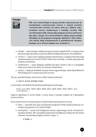 Rozdział 17. Zarządzanie serwerem WWW Apache



  Uwaga
                      Plik /etc/rc.d/init.d/httpd to skrypt powłoki wykorzystywany do
                      uruchamiania i zatrzymywania serwera w ramach rozruchu
                      i zatrzymywania systemu; nie należy mylić go z plikiem wyko-
                      nywalnym serwera, instalowanym w katalogu /usr/sbin. Plik
                      /usr/sbin/httpd to plik wykonywalny programu serwera (czyli serwer
                      jako taki), a skrypt /etc/rc.d/init.d/httpd to jedynie skrypt powłoki
                      odwołujący się do programu sterującego apachectl. Opis niektó-
                      rych innych usług uruchamianych za pośrednictwem skryptów
                      katalogu /etc/rc.d/init.d znajduje się w rozdziale 11.



      • reload — opcja inicjująca wysłanie do procesu serwera sygnału HUP, co zmusza serwer
        do ponownego odczytania zawartości plików konfiguracyjnych po ich modyfikacji.
      • restart — opcja ta jest wygodną metodą zatrzymywania i następnie bezzwłocznego
        uruchamiania procesu serwera WWW. Jeżeli serwer nie działa, w wyniku tego polecenia
        zostanie uruchomiony.
      • condrestart — opcja działająca podobnie jak opcja restart, tyle że w przypadku,
        kiedy serwer akurat nie działa, nie zostanie uruchomiony.
      • status — skrypt po określeniu tej opcji zwraca ciąg zawierający wykaz identyfikatorów
        PID działających w systemie procesów serwera.

Aby np. sprawdzić bieżący stan serwera, należy wykonać polecenie:
      # /etc/rc.d/init.d/httpd status

co spowoduje wyświetlenie komunikatu podobnego do poniższego:
      httpd (pid 16631 16630 16629 16628 16627 16626 16625 16624 16623) jest
       uruchomiony...

Ciąg ten sygnalizuje, że serwer działa; w rzeczy samej, w pamięci znajduje się 9 egzemplarzy
procesu serwera.

Poza wymienionymi wcześniej opcjami, skrypt httpd rozpoznaje jeszcze cztery:
      • help — wyświetla listę opcji uruchomienia programu httpd (skrypt przekazuje wy-
        wołanie do programu /usr/sbin/httpd).
      • configtest — prosty test konfiguracji serwera, ograniczający się do zwrócenia ko-
        munikatu Syntax OK w przypadku poprawności konfiguracji; identyczny test można
        wykonać, uruchamiając program serwera z opcją -t:
               # httpd -t




                                                                                         465
 