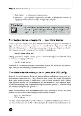 Część IV Fedora jako serwer


      • fullstatus — wyświetla raport o stanie serwera.
      • graceful — opcja podobna do parametru restart, ale zatrzymanie serwera z tą
         opcją nie powoduje zerwania bieżąco obsługiwanych połączeń.


  Wskazówka
                       Po wprowadzeniu dowolnych zmian w konfiguracji serwera należy
                       skorzystać z opcji reload skryptu. Pozwala to na zaoszczędzenie cza-
                       su potrzebnego na zatrzymanie i ponowne uruchomienie serwera.




Sterowanie serwerem Apache — polecenie service
Zamiast wywołania skryptu /etc/rc.d/init.d/httpd można zastosować polecenie service i za
jego pośrednictwem uruchamiać, zatrzymywać i przeładowywać usługę Apache. Polecenie
service wykorzystuje się w połączeniu z nazwą usługi (według nazw skryptów uruchomie-
niowych umieszczonych w katalogu /etc/rc.d/init.d) i ewentualnej opcji:
       # service nazwa_usługi opcja

Aby np. przeładować program serwera Apache za pośrednictwem polecenia service, należy
skonstruować następujące polecenie:
       # service httpd restart

Spowoduje to zatrzymanie i ponowne uruchomienie serwera, jeśli ten był już uruchomiony,
bądź samo jego uruchomienie, jeśli wcześniej nie działał.


Sterowanie serwerem Apache — polecenie chkconfig
Polecenie chkconfig stanowi dostępny z poziomu wiersza powłoki interfejs skryptów uru-
chomieniowych usług dystrybucji Fedora. Polecenie może zostać wykorzystane do określania,
które z usług będą uruchamiane, przeładowywane i zatrzymywane w określonych stanach systemu
(przy rozruchu systemu, jego przeładowywaniu bądź zatrzymywaniu) i poszczególnych pozio-
mach uruchomieniowych, np. w trybie pojedynczego użytkownika (poziom 0), trybie sieciowym
(poziom 3.) i trybie graficznym (poziom 5.).

Zatem w celu przejrzenia bieżących ustawień systemu Fedora należy zajrzeć do pliku /etc/inittab
i odszukać w nim określenie domyślnego poziomu uruchomieniowego:
       # grep id: /etc/inittab
       id:3:initdefault:

Taki wpis umieszczony w pliku /etc/inittab informuje, że system ma uruchamiać się w trybie kon-
soli (bez uruchamiania serwera X), z pełnym dostępem do sieci (poziom uruchomieniowy 3.).



466
 