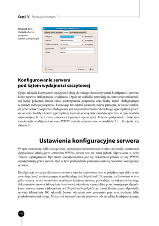 Część IV Fedora jako serwer


Rysunek 17.3.
Zakładka Server
programu
system-config-httpd




Konfigurowanie serwera
pod kątem wydajności szczytowej
Opcje zakładki Dostrajanie wydajności służą do takiego dostosowywania konfiguracji serwera,
które zapewni maksymalną wydajność. Opcje tej zakładki pozwalają na ustawienie maksymal-
nej liczby połączeń, limitu czasu podtrzymania połączenia oraz liczby żądań obsługiwanych
w ramach jednego połączenia. Ustawiając ten ostatni parametr, należy pamiętać, że każde odebra-
ne przez serwer połączenie obsługiwane jest za pośrednictwem oddzielnego egzemplarza proce-
su serwera. Każdy z takich egzemplarzy zajmuje pewną ilość zasobów systemu, w tym zasobów
najcenniejszych, czyli czasu procesora i pamięci operacyjnej. Kolejne podpowiedzi dotyczące
zwiększania wydajności serwera WWW zostały umieszczone w rozdziale 31., „Strojenie wy-
dajności”.




                      Ustawienia konfiguracyjne serwera
W tym momencie, jeśli, śledząc tekst, wykonujesz prezentowane w nim czynności, powinieneś
dysponować działającym serwerem WWW; serwer ten nie musi jednak odpowiadać w pełni
Twoim wymaganiom. Być może nieodpowiednia jest np. lokalizacja plików strony WWW
udostępnianej przez serwer. Stąd w tym podrozdziale pokazane zostaną podstawy konfiguracji
serwera.

Konfiguracja sterująca działaniem serwera Apache zapisywana jest w pojedynczym pliku o na-
zwie httpd.conf, umieszczonym w podkatalogu /etc/httpd/conf/. Parametry zdefiniowane w tym
pliku sterują niemal wszystkimi aspektami działania serwera, pozwalając na wskazanie katalogu
dokumentów serwera (domyślnie /var/www), określenie nazwy pliku przechowującego identyfi-
kator procesu serwera (domyślnie /etc/httpd/run/httpd.pid) czy nawet limitu czasu odpowiedzi
serwera (domyślnie 300 sekund). Serwer odczytuje owe parametry przy uruchamianiu (albo
przeładowywaniu) usługi. Można też wymusić ręcznie ponowny odczyt pliku konfiguracyjnego,




470
 