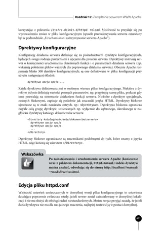 Rozdział 17. Zarządzanie serwerem WWW Apache


korzystając z polecenia /etc/rc.d/init.d/httpd reload. Możliwość ta przydaje się po
wprowadzeniu zmian w pliku konfiguracyjnym (sposób przeładowywania serwera omawiany
był w podrozdziale „Uruchamianie i zatrzymywanie serwera Apache”).


Dyrektywy konfiguracyjne
Konfigurację działania serwera definiuje się za pośrednictwem dyrektyw konfiguracyjnych,
będących swego rodzaju poleceniami i opcjami dla procesu serwera. Dyrektywy instruują ser-
wer o konieczności uruchomienia określonych funkcji i o parametrach działania serwera (np.
wskazują położenie plików ważnych dla poprawnego działania serwera). Obecnie Apache roz-
poznaje blisko 300 dyrektyw konfiguracyjnych; są one definiowane w pliku konfiguracji przy
użyciu następującej składni:
       dyrektywa opcja opcja ...

Każda dyrektywa definiowana jest w osobnym wierszu pliku konfiguracyjnego. Niektóre z dy-
rektyw jedynie definiują wartości pewnych parametrów, np. przypisują nazwę pliku, podczas gdy
inne pozwalają na sterowanie działaniem funkcji serwera. Niektóre z dyrektyw specjalnych,
zwanych blokowymi, zapisuje się podobnie jak znaczniki języka HTML. Dyrektywy blokowe
ujmowane są w znaki nawiasów ostrych, np.: <Dyrektywa>. Dyrektywa blokowa ogranicza
zwykle całą grupę dyrektyw, stosowanych np. wyłącznie do wybranego, określonego w na-
główku dyrektywy katalogu dokumentów serwera:
       <Directory katalog/w/drzewie/dokumentów/serwera>
         dyrektywa opcja opcja
         dyrektywa opcja opcja
         ...
       </Directory>

Dyrektywy blokowe ograniczane są znacznikami podobnymi do tych, które znamy z języka
HTML, więc kończą się wierszem </Directory>.


  Wskazówka
                       Po zainstalowaniu i uruchomieniu serwera Apache (koniecznie
                       wraz z pakietem dokumentacji, httpd-manual) indeks dyrektyw
                       można znaleźć, odwołując się do strony http://localhost//manual/
                         mod/directives.html.



Edycja pliku httpd.conf
Większość ustawień umieszczanych w domyślnej wersji pliku konfiguracyjnego to ustawienia
działające poprawnie zwłaszcza wtedy, jeżeli serwer został zainstalowany w domyślnej lokali-
zacji i nie ma służyć do obsługi zadań niestandardowych. Można wręcz przyjąć zasadę, że jeżeli
dana dyrektywa nie ma dla nas jasnego znaczenia, najlepiej zostawić ją w postaci domyślnej.



                                                                                         471
 