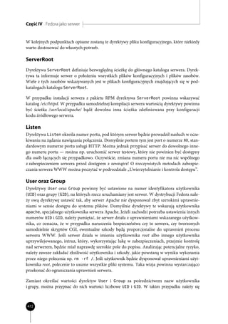 Część IV Fedora jako serwer


W kolejnych podpunktach opisane zostaną te dyrektywy pliku konfiguracyjnego, które niekiedy
warto dostosować do własnych potrzeb.

ServerRoot
Dyrektywa ServerRoot definiuje bezwzględną ścieżkę do głównego katalogu serwera. Dyrek-
tywa ta informuje serwer o położeniu wszystkich plików konfiguracyjnych i plików zasobów.
Wiele z tych zasobów wskazywanych jest w plikach konfiguracyjnych znajdujących się w pod-
katalogach katalogu ServerRoot.

W przypadku instalacji serwera z pakietu RPM dyrektywa ServerRoot powinna wskazywać
katalog /etc/httpd. W przypadku samodzielnej kompilacji serwera wartością dyrektywy powinna
być ścieżka /usr/local/apache/ bądź dowolna inna ścieżka zdefiniowana przy konfiguracji
kodu źródłowego serwera.

Listen
Dyrektywa Listen określa numer portu, pod którym serwer będzie prowadził nasłuch w ocze-
kiwaniu na żądania nawiązania połączenia. Domyślnie portem tym jest port o numerze 80, stan-
dardowym numerze portu usługi HTTP. Można jednak przypisać serwer do dowolnego inne-
go numeru portu — można np. uruchomić serwer testowy, który nie powinien być dostępny
dla osób łączących się przypadkowo. Oczywiście, zmiana numeru portu nie ma nic wspólnego
z zabezpieczeniem serwera przed dostępem z zewnątrz! O rzeczywistych metodach zabezpie-
czania serwera WWW można poczytać w podrozdziale „Uwierzytelnianie i kontrola dostępu”.

User oraz Group
Dyrektywy User oraz Group powinny być ustawione na numer identyfikatora użytkownika
(UID) oraz grupy (GID), na których rzecz uruchamiany jest serwer. W dystrybucji Fedora nale-
ży ową dyrektywę ustawić tak, aby serwer Apache nie dysponował zbyt szerokimi uprawnie-
niami w sensie dostępu do systemu plików. Domyślnie dyrektywy te wskazują użytkownika
apache, specjalnego użytkownika serwera Apache. Jeżeli zachodzi potrzeba ustawienia innych
numerów UID i GID, należy pamiętać, że serwer działa z uprawnieniami wskazanego użytkow-
nika, co oznacza, że w przypadku naruszenia bezpieczeństwa czy to serwera, czy tworzonych
samodzielnie skryptów CGI, ewentualne szkody będą proporcjonalne do uprawnień procesu
serwera WWW. Jeśli serwer działa w imieniu użytkownika root albo innego użytkownika
uprzywilejowanego, intruz, który, wykorzystując lukę w zabezpieczeniach, przejmie kontrolę
nad serwerem, będzie miał naprawdę szerokie pole do popisu. Analizując potencjalne ryzyko,
należy zawsze zakładać złośliwość użytkownika i szkody, jakie powstaną w wyniku wykonania
przez niego polecenia np. rm -rf /. Jeśli użytkownik będzie dysponował uprawnieniami użyt-
kownika root, polecenie to usunie wszystkie pliki systemu. Taka wizja powinna wystarczająco
przekonać do ograniczania uprawnień serwera.

Zamiast określać wartości dyrektyw User i Group za pośrednictwem nazw użytkownika
i grupy, można przypisać do nich wartości liczbowe UID i GID. W takim przypadku należy się



472
 