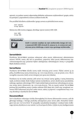 Rozdział 17. Zarządzanie serwerem WWW Apache


upewnić, czy podane numery odpowiadają dokładnie wybranemu użytkownikowi i grupie; należy
też pamiętać o poprzedzeniu numeru znakiem kratki (#).

Oto przykład określania użytkownika i grupy serwera za pośrednictwem nazwy:
       User apache
       Group apache

Identyczny efekt można osiągnąć, określając wprost numery UID i GID:
       User #48
       Group #48



  Wskazówka
                       Jeżeli w systemie znajduje się wpis użytkownika innego niż root,
                       o numerach UID i GID równych 0, oznacza to, że system jest nad-
                       używany przez złośliwego, a może wręcz groźnego użytkownika.



ServerAdmin
Dyrektywa ServerAdmin powinna wskazywać adres poczty elektronicznej administratora
serwera WWW; warto, aby był to prawdziwy, poprawny adres poczty elektronicznej (np.
webmaster@gnulix.org), ponieważ będzie udostępniany odwiedzającym stronę w przypadku
błędu działania serwera.

ServerName
Dyrektywa ServerName określa nazwę węzła zwracaną przez serwer. Należy ustawić ją na
pełną, kwalifikowaną nazwę domenową, np. www.moja.domena, a nie po prostu www. Ma to
szczególne znaczenie, kiedy serwer dostępny jest spoza sieci lokalnej.

Dyrektywy tej nie trzeba ustawiać, jeśli serwer ma zwracać nazwę zgodną z nazwą domenową
węzła, na którym działa. Kiedy brakuje wartości tej dyrektywy, serwer określi nazwę samodzielnie,
realizując zapytanie odwrotnego DNS. Często jednak lepiej prezentować odwiedzającym przyja-
zną wersję nazwy domenowej, np. www.moja.domena. Tak czy inaczej wartość ServerName
powinna być prawidłową nazwą z punktu widzenia DNS danej sieci. Jeżeli więc zarządzanie ser-
werem DNS realizowane jest przez osoby trzecie, należy je poprosić o uzupełnienie bazy o na-
zwę określoną w dyrektywie ServerName.

DocumentRoot
Jest to dyrektywa wskazująca ścieżkę (bezwzględną) do drzewa dokumentów serwera, czyli do
głównego katalogu, z którego pochodzą udostępniane przez serwer pliki. Domyślnie katalo-
giem tym jest /var/www/html. W przypadku samodzielnej kompilacji i instalacji kodu źródło-
wego serwera dyrektywa ta ma wartość /usr/local/apache/htdocs (chyba że przy konfigurowaniu



                                                                                            473
 