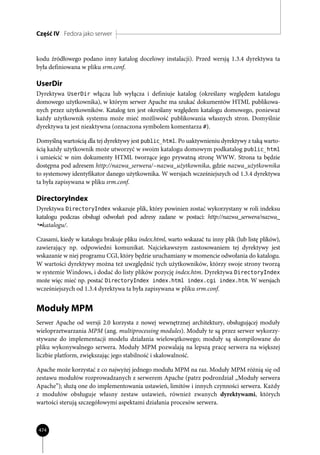 Część IV Fedora jako serwer


kodu źródłowego podano inny katalog docelowy instalacji). Przed wersją 1.3.4 dyrektywa ta
była definiowana w pliku srm.conf.

UserDir
Dyrektywa UserDir włącza lub wyłącza i definiuje katalog (określany względem katalogu
domowego użytkownika), w którym serwer Apache ma szukać dokumentów HTML publikowa-
nych przez użytkowników. Katalog ten jest określany względem katalogu domowego, ponieważ
każdy użytkownik systemu może mieć możliwość publikowania własnych stron. Domyślnie
dyrektywa ta jest nieaktywna (oznaczona symbolem komentarza #).

Domyślną wartością dla tej dyrektywy jest public_html. Po uaktywnieniu dyrektywy z taką warto-
ścią każdy użytkownik może utworzyć w swoim katalogu domowym podkatalog public_html
i umieścić w nim dokumenty HTML tworzące jego prywatną stronę WWW. Strona ta będzie
dostępna pod adresem http://nazwa_serwera/~nazwa_użytkownika, gdzie nazwa_użytkownika
to systemowy identyfikator danego użytkownika. W wersjach wcześniejszych od 1.3.4 dyrektywa
ta była zapisywana w pliku srm.conf.

DirectoryIndex
Dyrektywa DirectoryIndex wskazuje plik, który powinien zostać wykorzystany w roli indeksu
katalogu podczas obsługi odwołań pod adresy zadane w postaci: http://nazwa_serwera/nazwa_
  katalogu/.

Czasami, kiedy w katalogu brakuje pliku index.html, warto wskazać tu inny plik (lub listę plików),
zawierający np. odpowiedni komunikat. Najciekawszym zastosowaniem tej dyrektywy jest
wskazanie w niej programu CGI, który będzie uruchamiany w momencie odwołania do katalogu.
W wartości dyrektywy można też uwzględnić tych użytkowników, którzy swoje strony tworzą
w systemie Windows, i dodać do listy plików pozycję index.htm. Dyrektywa DirectoryIndex
może więc mieć np. postać DirectoryIndex index.html index.cgi index.htm. W wersjach
wcześniejszych od 1.3.4 dyrektywa ta była zapisywana w pliku srm.conf.


Moduły MPM
Serwer Apache od wersji 2.0 korzysta z nowej wewnętrznej architektury, obsługującej moduły
wieloprzetwarzania MPM (ang. multiprocessing modules). Moduły te są przez serwer wykorzy-
stywane do implementacji modelu działania wielowątkowego; moduły są skompilowane do
pliku wykonywalnego serwera. Moduły MPM pozwalają na lepszą pracę serwera na większej
liczbie platform, zwiększając jego stabilność i skalowalność.

Apache może korzystać z co najwyżej jednego modułu MPM na raz. Moduły MPM różnią się od
zestawu modułów rozprowadzanych z serwerem Apache (patrz podrozdział „Moduły serwera
Apache”); służą one do implementowania ustawień, limitów i innych czynności serwera. Każdy
z modułów obsługuje własny zestaw ustawień, również zwanych dyrektywami, których
wartości sterują szczegółowymi aspektami działania procesów serwera.



474
 
