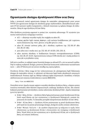 Część IV Fedora jako serwer



Ograniczanie dostępu dyrektywami Allow oraz Deny
Jedną z prostszych metod ograniczania dostępu do materiałów udostępnianych przez serwer
WWW jest ograniczanie dostępu do określonej grupy użytkowników, identyfikowanych adre-
sami IP lub nazwami węzłów komputerów, z których inicjowane są żądania dostępu do doku-
mentów. Służą do tego dyrektywy Allow i Deny.

Obie dyrektywy przyjmują argument w postaci tzw. wyrażenia adresowego. W wyrażeniu tym
można wykorzystywać następujące wartości:
      • all — obejmuje wszystkie węzły, bez względu na adres IP;
      • <nazwa_węzła> bądź <nazwa_domeny>, czyli zarówno kwalifikowana, jak i częściowa
         nazwa domenowa (np. test.gnulix.org albo gnulix.org);
      • adres IP, również zarówno pełny, jak i określony cząstkowo (np. 212.85.67 albo
         212.85.67.66);
      • para adres sieci i maska sieci, np. 212.85.67.0/255.255.255.0;
      • adres sieciowy określony w bezklasowym formacie wewnątrzdomenowym (CIDR),
         np. 212.85.67.0/24. Zaprezentowana notacja CIDR określa sieć i maskę podsieci te
         same jak w przykładzie wyżej.

Jeśli jest to możliwe, to najlepiej oprzeć kontrolę dostępu na adresach IP, a nie na nazwach węzłów.
Daje to większą wydajność dostępu, ponieważ eliminuje konieczność realizowania wyszukiwania
nazw — adres IP klienta jest zaś zawsze nieodłączną częścią żądania.

Dyrektywy Allow i Deny mogą też być wykorzystywane do udostępniania bądź blokowania
dostępu do materiałów witryny, w zależności od obecności bądź braku określonych zmiennych
środowiskowych. Poniższy zapis np. blokuje realizację żądań inicjowanych z kontekstu, w którym
zdefiniowana jest zmienna środowiskowa o nazwie NOACCESS:
       Deny from env=NOACCESS

Domyślnie serwer Apache stosuje najpierw wszystkie określone dyrektywy Deny, a dopiero potem
rozszerza ewentualny zbiór klientów dopuszczonych, analizując dyrektywy Allow. Aby zmienić
kolejność przetwarzania tych dyrektyw, można wykorzystać dyrektywę Order. Apache interpretuje
ją na trzy sposoby:
      • Order Deny,Allow — dyrektywy Deny będą przetwarzane przed dyrektywami Allow.
         Jeżeli węzeł klienta nie jest wymieniowy w dyrektywach blokujących, zostanie do-
         puszczony do zasobu. To domyślny porządek interpretowania dyrektyw allow i deny.
      • Order Allow,Deny — dyrektywy Allow przetwarzane są przed dyrektywami Deny;
         jeśli węzeł nie ma jawnie przyznanego dostępu, dostęp do zasobu zostanie odmówiony.
      • Order Mutual-failure — do zasobów dopuszczane są wyłącznie te węzły, które
         obejmowane są dyrektywami Allow i równocześnie nie występują w dyrektywach
         Deny. Węzeł, który nie jest wymieniony ani w dyrektywach Allow, ani w dyrektywach
         Deny, nie zostanie obsłużony.




478
 