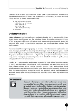 Rozdział 17. Zarządzanie serwerem WWW Apache


Pora na przykład. Przypuśćmy, że do zasobu server-status dostęp mają mieć wyłącznie użyt-
kownicy łączący się z domeny serwera. Jeśli nazwą domeny jest gnulix.org, to w pliku konfigura-
cyjnym powinny się znaleźć następujące wiersze:
       <Location /server-status>
         SetHandler server-status
         Order Deny,Allow
         Deny from all
         Allow from gnulix.org
       </Location>



Uwierzytelnianie
Uwierzytelnianie to proces sprawdzania, czy odwiedzający jest tym, za kogo się podaje. Serwer
Apache można skonfigurować tak, aby umożliwiał dostęp do określonych zasobów witryny
WWW wyłącznie tym klientom, którzy są w stanie potwierdzić swoją tożsamość. Apache wy-
korzystuje kilka metod uwierzytelniania; najprostsza jest metoda określana mianem Basic
Authentication.

Metoda uwierzytelniania prostego polega na podaniu przez klienta nazwy użytkownika oraz
hasła, mającego gwarantować mu dostęp do chronionych zasobów. Serwer Apache określa
możliwość dostępu do danego zasobu, weryfikując poprawność hasła. Najpierw jednak spraw-
dza podany identyfikator użytkownika — dopiero wtedy, kiedy taki użytkownik jest zdefinio-
wany, serwer przystępuje do kontroli zgodności hasła. Jeśli hasło również się zgadza, serwer
udostępnia klientowi chronione zasoby.

Protokół HTTP jest protokołem bezstanowym, co oznacza, że każde żądanie kierowane do serwe-
ra WWW jest obsługiwane niezależnie od żądań poprzednich; stąd konieczność dołączania
danych uwierzytelniających do każdego kolejnego żądania. Z tego powodu każde żądanie
odwołujące się do zasobów chronionych będzie nieco obszerniejsze i realizowane dłużej niż żą-
dania kierowane do obszarów niezabezpieczonych. Aby ograniczyć zużycie zasobów i zwiększyć
wydajność obsługi żądań, należy chronić wyłącznie te obszary witryny, które tego bezwzględnie
wymagają.


  Ostrzeżenie
                       Nie należy wykorzystywać w roli pliku haseł serwera Apache syste-
                       mowego pliku /etc/passwd. Przy stosowaniu prostej metody uwie-
                       rzytelniania nazwy użytkowników i hasła są przesyłane pomiędzy
                       klientem a serwerem w postaci tekstu zakodowanego algorytmem
                       base64, który można odczytać niemal równie łatwo jak otwarty
                       tekst. Nazwy użytkowników i hasła są umieszczane w każdym żąda-
                       niu przesyłanym do serwera. Stąd każdy, kto zainstaluje program
                       węszyciela sieciowego, może te informacje łatwo przechwycić.




                                                                                          479
 