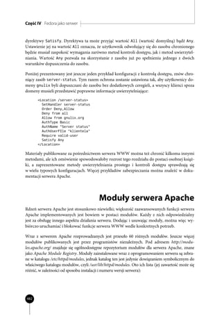 Część IV Fedora jako serwer


dyrektywy Satisfy. Dyrektywa ta może przyjąć wartość All (wartość domyślną) bądź Any.
Ustawienie jej na wartość All oznacza, że użytkownik odwołujący się do zasobu chronionego
będzie musiał zaspokoić wymagania zarówno metod kontroli dostępu, jak i metod uwierzytel-
niania. Wartość Any pozwala na skorzystanie z zasobu już po spełnieniu jednego z dwóch
warunków dopuszczenia do zasobu.

Poniżej prezentowany jest jeszcze jeden przykład konfiguracji z kontrolą dostępu, znów chro-
niący zasób server-status. Tym razem ochrona zostanie ustawiona tak, aby użytkownicy do-
meny gnulix byli dopuszczani do zasobu bez dodatkowych ceregieli, a wszyscy klienci spoza
domeny musieli przedstawić poprawne informacje uwierzytelniające:
       <Location /server-status>
         SetHandler server-status
         Order Deny,Allow
         Deny from all
         Allow from gnulix.org
         AuthType Basic
         AuthName "Server status"
         AuthUserFIle "klientela"
         Require valid-user
         Satisfy Any
       </Location>

Materiały publikowane za pośrednictwem serwera WWW można też chronić kilkoma innymi
metodami, ale ich omówienie spowodowałoby rozrost tego rozdziału do postaci osobnej książ-
ki, a zaprezentowane metody uwierzytelniania prostego i kontroli dostępu sprawdzają się
w wielu typowych konfiguracjach. Więcej przykładów zabezpieczania można znaleźć w doku-
mentacji serwera Apache.




                                         Moduły serwera Apache
Rdzeń serwera Apache jest stosunkowo niewielki; większość zaawansowanych funkcji serwera
Apache implementowanych jest bowiem w postaci modułów. Każdy z nich odpowiedzialny
jest za obsługę innego aspektu działania serwera. Dodając i usuwając moduły, można więc wy-
biórczo uruchamiać i blokować funkcje serwera WWW wedle konkretnych potrzeb.

Wraz z serwerem Apache rozprowadzanych jest przeszło 60 różnych modułów. Jeszcze więcej
modułów publikowanych jest przez programistów niezależnych. Pod adresem http://modu-
les.apache.org/ znajduje się ogólnodostępne repozytorium modułów dla serwera Apache, znane
jako Apache Module Registry. Moduły zainstalowane wraz z oprogramowaniem serwera są zebra-
ne w katalogu /etc/httpd/modules, jednak katalog ten jest jedynie dowiązaniem symbolicznym do
właściwego katalogu modułów, czyli /usr/lib/httpd/modules. Oto ich lista (jej zawartość może się
różnić, w zależności od sposobu instalacji i numeru wersji serwera):




482
 