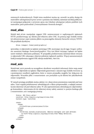 Część IV Fedora jako serwer


zmiennych środowiskowych. Dzięki temu modułowi można np. zezwolić na pełny dostęp do
materiałów udostępnianych przez serwer z poziomu sieci lokalnej, natomiast szerokiej publiczno-
ści nawiązującej połączenie z serwerem spoza sieci lokalnej udostępniać jedynie podzbiór tych
materiałów, patrz podrozdział „Uwierzytelnianie i kontrola dostępu”.


mod_alias
Moduł mod_alias manipuluje ciągami URL umieszczonymi w napływających żądaniach
HTTP, przekierowując np. klienta pod właściwy adres URL. Za pomocą tego modułu można
też odwzorowywać części systemu plików na poszczególne elementy hierarchii witryny WWW.
Dla przykładu dyrektywa:
       Alias /images/ /home/janek/graphics/

spowoduje, w odpowiedzi na żądanie zawierające URL zaczynający się od ciągu /images/, pobra-
nie zawartości katalogu /home/janek/graphics/. Przy tym klient inicjujący żądanie nie będzie
nawet wiedział o dokonaniu podmiany. W przypadku przekierowania natomiast klient otrzyma
w odpowiedzi URL wskazujący właściwe położenie żądanych zasobów. Więcej zaawansowanych
funkcji manipulowania ciągami URL oferuje moduł mod_rewrite.


mod_asis
Moduł mod_asis pozwala na szczegółowe określenie wszystkich informacji, które mają zostać
odesłane w odpowiedzi na żądanie. Odpowiedzi generowane z użyciem tego modułu tworzone są
z pominięciem wszelkich nagłówków, które w innym przypadku mogłyby być dołączone do
odpowiedzi. Wszystkie pliki z rozszerzeniem .asis przesyłane są do klienta bez jakichkolwiek
zmian i uzupełnień.

W ramach prostego przykładu można założyć, że z danej strony przeniesiono materiały pod inny
adres. Teraz wypada poinformować odwiedzających o fakcie przeprowadzki, a najlepiej automa-
tycznie skierować ich pod właściwy adres. W celu zaprezentowania odwiedzającym odpowiednie-
go komunikatu i skierowania ich do właściwej strony należy umieścić w pustym katalogu plik
z rozszerzeniem .asis i następującą treścią:
       Status: 301 Stary adres!
       Location: http://gnulix.org/nowy/strona.html
       Content-type: text/html

       <html>
         <head>
           <title>Strona przeniesiona</title>
         </head>
         <body>
           <h1>Strona została przeniesiona. Obecnie dostępna jest pod adresem:
             <a href="http://gnulix.org/nowy/strona.html">Nowy Adres</a>.
           </h1>
         </body>
       </html>




484
 