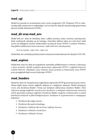 Część IV Fedora jako serwer



mod_cgi
Moduł ten pozwala na uruchamianie przez serwer programów CGI. Programy CGI to wyko-
nywalne pliki umieszczone w podkatalogu /var/www/cgi-bin; służą do dynamicznego generowania
danych (zwykle dokumentów HTML).


mod_dir oraz mod_env
Moduł mod_dir służy do określania, które z plików powinny zostać zwrócone automatycznie,
kiedy użytkownik odwołuje się do katalogu. Domyślnie plikiem takim jest index.html. Jeżeli
serwer ma obsługiwać również użytkowników tworzących strony WWW w systemie Windows,
listę plików indeksowych warto rozszerzyć o plik index.htm, tak jak poniżej:
       DirectoryIndex index.html index.htm

Moduł mod_env zawiaduje przekazywaniem zmiennych środowiskowych do skryptów CGI i SSI.


mod_expires
Moduł mod_expires służy do uzupełniania materiałów publikowanych w witrynie o informacje
o dacie ważności. Moduł uzupełnia generowane odpowiedzi HTTP o nagłówki Expires
i Cache-Control. Określanie czasu ważności strony pozwala na buforowanie stron WWW
przez przeglądarki bądź serwery buforujące WWW.


mod_headers
Moduł ten służy do manipulowania nagłówkami odpowiedzi HTTP generowanych przez serwer.
Można dzięki niemu usuwać nagłówki, dodawać je i zastępować własnymi. Moduł udostępnia
w tym celu dyrektywę Header. Ważna jest kolejność definiowania dyrektyw Header. Otóż
włączenie danego nagłówka wartością set dyrektywy, a następnie wyłączenie go wartością
unset spowoduje usunięcie nagłówka. Dyrektywy Header mogą być rozmieszczane w niemal
dowolnych miejscach w pliku konfiguracyjnym. Dyrektywy te są przetwarzane w następującej
kolejności:
      1. Dyrektywy dla całego serwera,
      2. Dyrektywy dla węzła wirtualnego,
      3. Dyrektywy w blokach <Directory> i plikach .htaccess,
      4. Dyrektywy w blokach <Location>,
      5. Dyrektywy w blokach <Files>.




486
 