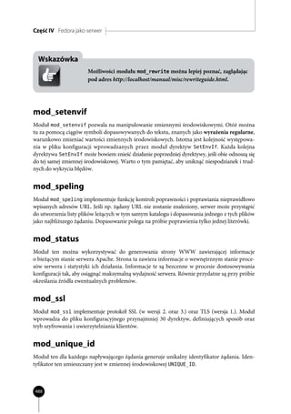 Część IV Fedora jako serwer



  Wskazówka
                      Możliwości modułu mod_rewrite można lepiej poznać, zaglądając
                      pod adres http://localhost/manual/misc/rewriteguide.html.




mod_setenvif
Moduł mod_setenvif pozwala na manipulowanie zmiennymi środowiskowymi. Otóż można
tu za pomocą ciągów symboli dopasowywanych do tekstu, znanych jako wyrażenia regularne,
warunkowo zmieniać wartości zmiennych środowiskowych. Istotna jest kolejność występowa-
nia w pliku konfiguracji wprowadzanych przez moduł dyrektyw SetEnvIf. Każda kolejna
dyrektywa SetEnvIf może bowiem znieść działanie poprzedniej dyrektywy, jeśli obie odnoszą się
do tej samej zmiennej środowiskowej. Warto o tym pamiętać, aby uniknąć niespodzianek i trud-
nych do wykrycia błędów.


mod_speling
Moduł mod_speling implementuje funkcję kontroli poprawności i poprawiania nieprawidłowo
wpisanych adresów URL. Jeśli np. żądany URL nie zostanie znaleziony, serwer może przystąpić
do utworzenia listy plików leżących w tym samym katalogu i dopasowania jednego z tych plików
jako najbliższego żądaniu. Dopasowanie polega na próbie poprawienia tylko jednej literówki.


mod_status
Moduł ten można wykorzystywać do generowania strony WWW zawierającej informacje
o bieżącym stanie serwera Apache. Strona ta zawiera informacje o wewnętrznym stanie proce-
sów serwera i statystyki ich działania. Informacje te są bezcenne w procesie dostosowywania
konfiguracji tak, aby osiągnąć maksymalną wydajność serwera. Równie przydatne są przy próbie
określania źródła ewentualnych problemów.


mod_ssl
Moduł mod_ssl implementuje protokół SSL (w wersji 2. oraz 3.) oraz TLS (wersja 1.). Moduł
wprowadza do pliku konfiguracyjnego przynajmniej 30 dyrektyw, definiujących sposób oraz
tryb szyfrowania i uwierzytelniania klientów.


mod_unique_id
Moduł ten dla każdego napływającego żądania generuje unikalny identyfikator żądania. Iden-
tyfikator ten umieszczany jest w zmiennej środowiskowej UNIQUE_ID.



488
 