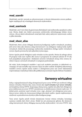 Rozdział 17. Zarządzanie serwerem WWW Apache



mod_userdir
Moduł mod_userdir pozwala na odwzorowywanie w drzewie dokumentów serwera podkata-
logów znajdujących się w katalogach domowych użytkowników.


mod_usertrack
Moduł mod_usertrack służy do generowania dla kolejnych sesji użytkownika specjalnych cookies
sesji. Można dzięki nim śledzić poczynania użytkownika odwiedzającego kolejne strony
witryny. Aby po takich odwiedzinach został jakiś ślad, należy uaktywnić rejestrowanie cookies
w pliku dziennika.


mod_vhost_alias
Moduł mod_vhost_alias obsługuje dynamiczną konfigurację węzłów wirtualnych, przydatną,
jeśli serwer służy jako dostawca usług internetowych i ma obsługiwać większą liczbę węzłów
wirtualnych. Jednak dla przeciętnego użytkownika standardowa obsługa węzłów wirtualnych
serwera Apache powinna być jak najbardziej wystarczająca.

Serwer Apache potrafi obsługiwać węzły wirtualne na dwa sposoby. Można do jednego adresu
IP przypisać wiele nazw węzłów albo nazwy te przypisywać do osobnych adresów IP. W obu
tych przypadkach przypisaniem i działaniem serwerów wirtualnych sterują różne zestawy dy-
rektyw (więcej o serwerach wirtualnych w następnym podrozdziale).

Jak widać, liczba dostępnych modułów i opcji tych modułów powoduje, że jakikolwiek wy-
czerpujący ich opis musiałby zająć znacznie więcej niż jeden rozdział. Kompletną dokumentację
modułów serwera Apache można znaleźć w udostępnianej przez sam serwer dokumentacji
rozprowadzanej w dystrybucji Fedora albo publikowanej na stronach Apache Software Foundation.




                                                     Serwery wirtualne
Jedną z najpopularniejszych usług udostępnianych przez serwer WWW jest możliwość obsługi
domeny wirtualnej. Domena taka, znana również jako węzeł wirtualny bądź serwer wirtualny,
jest kompletną witryną WWW, dysponującą własną nazwą, zupełnie tak, jakby była obsługiwana
przez dedykowany jej serwer WWW zainstalowany na dedykowanym witrynie węźle sieci. To
jednak pozór, ponieważ węzeł wirtualny wraz z jego „domeną” jest obsługiwany przez poje-
dynczy serwer, zdolny do równoczesnej obsługi wielu takich węzłów. Apache implementuje tę
możliwość za pośrednictwem dyrektyw pliku konfiguracyjnego.

Teraz serwer Apache potrafi również dynamicznie tworzyć witryny wirtualne, korzystając
z pomocy modułu mod_vhost_alias. Moduł ten jest przeznaczony głównie dla dostawców
usług internetowych, którzy obsługują znaczną liczbę użytkowników i ich stron WWW. Jako



                                                                                         489
 
