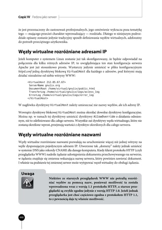 Część IV Fedora jako serwer


że jest przeznaczony do zastosowań profesjonalnych, jego omówienie wykracza poza tematykę
tego — mającego przecież charakter wprowadzający — rozdziału. Dlatego w niniejszym podroz-
dziale opisany zostanie jedynie tradycyjny sposób definiowania węzłów wirtualnych, adekwatny
do potrzeb przeciętnego użytkownika.


Węzły wirtualne rozróżniane adresami IP
Jeżeli komputer z systemem Linux zostanie już tak skonfigurowany, że będzie odpowiadał na
połączenia dla kilku różnych adresów IP, to uwzględniająca ten stan konfiguracja serwera
Apache jest już stosunkowo prosta. Wystarczy jedynie umieścić w pliku konfiguracyjnym
httpd.conf jedną dyrektywę blokową VirtualHost dla każdego z adresów, pod którymi mają
działać niezależne od siebie witryny WWW:
       <VirtualHost 212.85.67.67>
        ServerName gnulix.org
        DocumentRoot /home/virtual/gnulix/public_html
        TransferLog /home/virtual/gnulix/logs/access_log
        ErrorLog /home/virtual/gnulix/logs/error_log
       </VirtualHost>

W nagłówku dyrektywy VirtualHost należy umieszczać nie nazwy węzłów, ale ich adresy IP.

Wewnątrz dyrektywy blokowej VirtualHost można określać dowolne dyrektywy konfiguracyjne.
Można np. w ramach tej dyrektywy umieścić dyrektywy AllowOverride o działaniu odmien-
nym, niż to zdefiniowano dla całego serwera. Wszystkie zaś dyrektywy węzła wirtualnego, które nie
zostaną określone wprost, przejmują wartości z dyrektyw określonych dla całego serwera.


Węzły wirtualne rozróżniane nazwami
Węzły wirtualne rozróżniane nazwami pozwalają na uruchomienie więcej niż jednej witryny na
węźle dysponującym pojedynczym adresem IP. Utworzone tak „domeny” należy jednak umieścić
w systemie DNS jako rekordy CNAME dla danego komputera. Kiedy klient protokołu HTTP (czyli
przeglądarka WWW) nadeśle żądanie udostępnienia dokumentu przechowywanego na serwerze,
w żądaniu znajduje się zmienna wskazująca nazwę serwera, który powinien zawierać dokument.
I właśnie na podstawie tej zmiennej serwer może wytypować węzeł wirtualny do obsługi żądania.


  Uwaga
                       Niektóre ze starszych przeglądarek WWW nie potrafią rozróż-
                       niać węzłów za pomocą nazw, ponieważ możliwość ta została
                       wprowadzona wraz z wersją 1.1 protokołu HTTP, a starsze prze-
                       glądarki są zwykle zgodne jedynie z wersją HTTP 1.0. Jeżeli jednak
                       przeglądarka jest choć częściowo zgodna z protokołem HTTP 1.1,
                       to z pewnością daje tę właśnie możliwość.




490
 