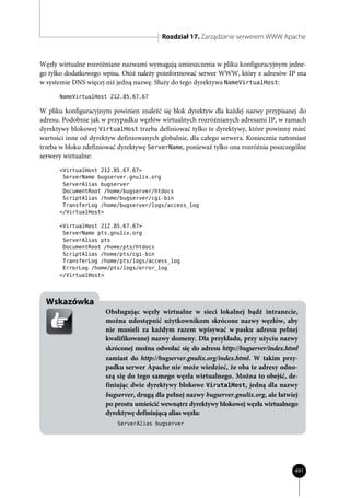Rozdział 17. Zarządzanie serwerem WWW Apache


Węzły wirtualne rozróżniane nazwami wymagają umieszczenia w pliku konfiguracyjnym jedne-
go tylko dodatkowego wpisu. Otóż należy poinformować serwer WWW, który z adresów IP ma
w systemie DNS więcej niż jedną nazwę. Służy do tego dyrektywa NameVirtualHost:
      NameVirtualHost 212.85.67.67

W pliku konfiguracyjnym powinien znaleźć się blok dyrektyw dla każdej nazwy przypisanej do
adresu. Podobnie jak w przypadku węzłów wirtualnych rozróżnianych adresami IP, w ramach
dyrektywy blokowej VirtualHost trzeba definiować tylko te dyrektywy, które powinny mieć
wartości inne od dyrektyw definiowanych globalnie, dla całego serwera. Koniecznie natomiast
trzeba w bloku zdefiniować dyrektywę ServerName, ponieważ tylko ona rozróżnia poszczególne
serwery wirtualne:
      <VirtualHost 212.85.67.67>
       ServerName bugserver.gnulix.org
       ServerAlias bugserver
       DocumentRoot /home/bugserver/htdocs
       ScriptAlias /home/bugserver/cgi-bin
       TransferLog /home/bugserver/logs/access_log
      </VirtualHost>

      <VirtualHost 212.85.67.67>
       ServerName pts.gnulix.org
       ServerAlias pts
       DocumentRoot /home/pts/htdocs
       ScriptAlias /home/pts/cgi-bin
       TransferLog /home/pts/logs/access_log
       ErrorLog /home/pts/logs/error_log
      </VirtualHost>




  Wskazówka
                      Obsługując węzły wirtualne w sieci lokalnej bądź intranecie,
                      można udostępnić użytkownikom skrócone nazwy węzłów, aby
                      nie musieli za każdym razem wpisywać w pasku adresu pełnej
                      kwalifikowanej nazwy domeny. Dla przykładu, przy użyciu nazwy
                      skróconej można odwołać się do adresu http://bugserver/index.html
                      zamiast do http://bugserver.gnulix.org/index.html. W takim przy-
                      padku serwer Apache nie może wiedzieć, że oba te adresy odno-
                      szą się do tego samego węzła wirtualnego. Można to obejść, de-
                      finiując dwie dyrektywy blokowe VirutalHost, jedną dla nazwy
                      bugserver, drugą dla pełnej nazwy bugserver.gnulix.org, ale łatwiej
                      po prostu umieścić wewnątrz dyrektywy blokowej węzła wirtualnego
                      dyrektywę definiującą alias węzła:
                          ServerAlias bugserver




                                                                                       491
 