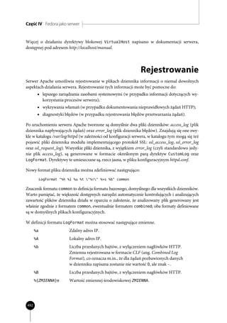 Część IV Fedora jako serwer


Więcej o działaniu dyrektywy blokowej VirtualHost napisano w dokumentacji serwera,
dostępnej pod adresem http://localhost/manual.




                                                               Rejestrowanie
Serwer Apache umożliwia rejestrowanie w plikach dziennika informacji o niemal dowolnych
aspektach działania serwera. Rejestrowanie tych informacji może być pomocne do:
       • lepszego zarządzania zasobami systemowymi (w przypadku informacji dotyczących wy-
            korzystania procesów serwera);
       • wykrywania włamań (w przypadku dokumentowania nieprawidłowych żądań HTTP);
       • diagnostyki błędów (w przypadku rejestrowania błędów przetwarzania żądań).

Po uruchomieniu serwera Apache tworzone są domyślnie dwa pliki dzienników: access_log (plik
dziennika napływających żądań) oraz error_log (plik dziennika błędów). Znajdują się one zwy-
kle w katalogu /var/log/httpd (w zależności od konfiguracji serwera, w katalogu tym mogą się też
pojawić pliki dziennika modułu implementującego protokół SSL: ssl_access_log, ssl_error_log
oraz ssl_request_log). Wszystkie pliki dziennika, z wyjątkiem error_log (czyli standardowo jedy-
nie plik access_log), są generowane w formacie określonym parą dyrektyw CustomLog oraz
LogFormat. Dyrektywy te umieszczane są, rzecz jasna, w pliku konfiguracyjnym httpd.conf.

Nowy format pliku dziennika można zdefiniować następująco:
           LogFormat "%h %l %u %t "%r" %>s %b" common

Znacznik formatu common to definicja formatu bazowego, domyślnego dla wszystkich dzienników.
Warto pamiętać, że większość dostępnych narzędzi automatycznie kontrolujących i analizujących
zawartość plików dziennika działa w oparciu o założenie, że analizowany plik generowany jest
właśnie zgodnie z formatem common, ewentualnie formatem combined; oba formaty definiowane
są w domyślnych plikach konfiguracyjnych.

W definicji formatu LogFormat można stosować następujące zmienne.
      %a                  Zdalny adres IP.
      %A                  Lokalny adres IP.
      %b                  Liczba przesłanych bajtów, z wyłączeniem nagłówków HTTP.
                          Zmienna rejestrowana w formacie CLF (ang. Combined Log
                          Format), co oznacza m.in., że dla żądań pozbawionych danych
                          w dzienniku zapisana zostanie nie wartość 0, ale znak -.
      %B                  Liczba przesłanych bajtów, z wyłączeniem nagłówków HTTP.
      %{ZMIENNA}e         Wartość zmiennej środowiskowej ZMIENNA.




492
 