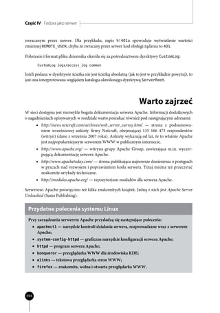 Część IV Fedora jako serwer


zwracanym przez serwer. Dla przykładu, zapis %!401u spowoduje wyświetlenie wartości
zmiennej REMOTE_USER, chyba że zwracany przez serwer kod obsługi żądania to 401.

Położenie i format pliku dziennika określa się za pośrednictwem dyrektywy CustomLog:
        CustomLog logs/access_log common

Jeżeli podana w dyrektywie ścieżka nie jest ścieżką absolutną (jak to jest w przykładzie powyżej), to
jest ona interpretowana względem katalogu określonego dyrektywą ServerRoot.




                                                                    Warto zajrzeć
W sieci dostępna jest niezwykle bogata dokumentacja serwera Apache. Informacji dodatkowych
o zagadnieniach opisywanych w rozdziale warto poszukać również pod następującymi adresami:
        • http://news.netcraft.com/archives/web_server_survey.html — strona z podsumowa-
          niem wrześniowej ankiety firmy Netcraft, obejmującej 135 166 473 respondentów
          (witryn) (dane z września 2007 roku). Ankiety wykazują od lat, że to właśnie Apache
          jest najpopularniejszym serwerem WWW w publicznym internecie.
        • http://www.apache.org/ — witryna grupy Apache Group, zawierająca m.in. wyczer-
          pującą dokumentację serwera Apache.
        • http://www.apachetoday.com/ — strona publikująca najnowsze doniesienia o postępach
          w pracach nad rozwojem i poprawianiem kodu serwera. Tutaj można też przeczytać
          znakomite artykuły techniczne.
        • http://modules.apache.org/ — repozytorium modułów dla serwera Apache.

Serwerowi Apache poświęcono też kilka znakomitych książek. Jedną z nich jest Apache Server
Unleashed (Sams Publishing).


 Przydatne polecenia systemu Linux
 Przy zarządzaniu serwerem Apache przydadzą się następujące polecenia:
      • apachectl — narzędzie kontroli działania serwera, rozprowadzane wraz z serwerem
        Apache;
      • system-config-httpd — graficzne narzędzie konfiguracji serwera Apache;
      • httpd — program serwera Apache;
      • konqueror — przeglądarka WWW dla środowiska KDE;
      • elinks — tekstowa przeglądarka stron WWW;
      • firefox — znakomita, wolna i otwarta przeglądarka WWW.




494
 