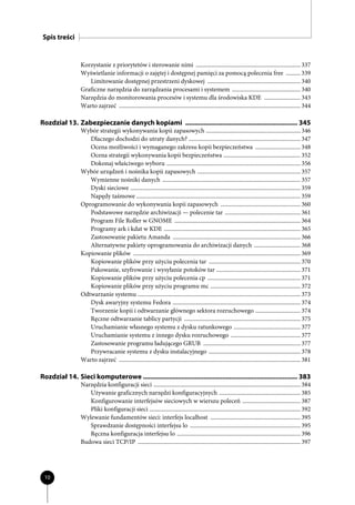 Spis treści


                 Korzystanie z priorytetów i sterowanie nimi ........................................................................ 337
                 Wyświetlanie informacji o zajętej i dostępnej pamięci za pomocą polecenia free .......... 339
                    Limitowanie dostępnej przestrzeni dyskowej ................................................................ 340
                 Graficzne narzędzia do zarządzania procesami i systemem ............................................... 340
                 Narzędzia do monitorowania procesów i systemu dla środowiska KDE ......................... 343
                 Warto zajrzeć ............................................................................................................................. 344

Rozdział 13. Zabezpieczanie danych kopiami ............................................................. 345
                 Wybór strategii wykonywania kopii zapasowych ................................................................. 346
                    Dlaczego dochodzi do utraty danych? ............................................................................. 347
                    Ocena możliwości i wymaganego zakresu kopii bezpieczeństwa ............................... 348
                    Ocena strategii wykonywania kopii bezpieczeństwa ..................................................... 352
                    Dokonaj właściwego wyboru ............................................................................................ 356
                 Wybór urządzeń i nośnika kopii zapasowych ....................................................................... 357
                    Wymienne nośniki danych ............................................................................................... 357
                    Dyski sieciowe ..................................................................................................................... 359
                    Napędy taśmowe ................................................................................................................. 359
                 Oprogramowanie do wykonywania kopii zapasowych ....................................................... 360
                    Podstawowe narzędzie archiwizacji — polecenie tar .................................................... 361
                    Program File Roller w GNOME ....................................................................................... 364
                    Programy ark i kdat w KDE .............................................................................................. 365
                    Zastosowanie pakietu Amanda ........................................................................................ 366
                    Alternatywne pakiety oprogramowania do archiwizacji danych ................................ 368
                 Kopiowanie plików ................................................................................................................... 369
                    Kopiowanie plików przy użyciu polecenia tar ............................................................... 370
                    Pakowanie, szyfrowanie i wysyłanie potoków tar .......................................................... 371
                    Kopiowanie plików przy użyciu polecenia cp ................................................................ 371
                    Kopiowanie plików przy użyciu programu mc .............................................................. 372
                 Odtwarzanie systemu ................................................................................................................ 373
                    Dysk awaryjny systemu Fedora ........................................................................................ 374
                    Tworzenie kopii i odtwarzanie głównego sektora rozruchowego ............................... 374
                    Ręczne odtwarzanie tablicy partycji ................................................................................ 375
                    Uruchamianie własnego systemu z dysku ratunkowego .............................................. 377
                    Uruchamianie systemu z innego dysku rozruchowego ................................................ 377
                    Zastosowanie programu ładującego GRUB ................................................................... 377
                    Przywracanie systemu z dysku instalacyjnego ............................................................... 378
                 Warto zajrzeć ............................................................................................................................. 381

Rozdział 14. Sieci komputerowe .................................................................................... 383
                 Narzędzia konfiguracji sieci ..................................................................................................... 384
                    Używanie graficznych narzędzi konfiguracyjnych ........................................................ 385
                    Konfigurowanie interfejsów sieciowych w wierszu poleceń ........................................ 387
                    Pliki konfiguracji sieci ........................................................................................................ 392
                 Wylewanie fundamentów sieci: interfejs localhost .............................................................. 395
                    Sprawdzanie dostępności interfejsu lo ............................................................................ 395
                    Ręczna konfiguracja interfejsu lo ..................................................................................... 396
                 Budowa sieci TCP/IP ................................................................................................................ 397




 10
 