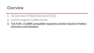 Overview
1. An overview of Fedora Commons (3.8.1)
2. Current usage by CLARIN centres
3. TLA-FLAT: a CLARIN compatible repo...