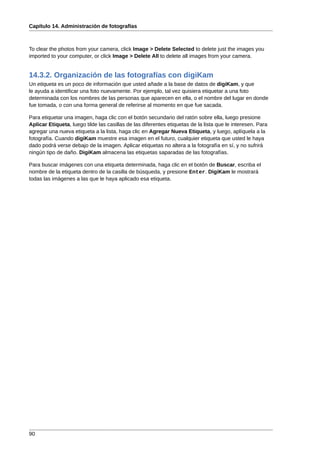 Capítulo 14. Administración de fotografías



To clear the photos from your camera, click Image > Delete Selected to delete just the images you
imported to your computer, or click Image > Delete All to delete all images from your camera.


14.3.2. Organización de las fotografías con digiKam
Un etiqueta es un poco de información que usted añade a la base de datos de digiKam, y que
le ayuda a identificar una foto nuevamente. Por ejemplo, tal vez quisiera etiquetar a una foto
determinada con los nombres de las personas que aparecen en ella, o el nombre del lugar en donde
fue tomada, o con una forma general de referirse al momento en que fue sacada.

Para etiquetar una imagen, haga clic con el botón secundario del ratón sobre ella, luego presione
Aplicar Etiqueta, luego tilde las casillas de las diferentes etiquetas de la lista que le interesen. Para
agregar una nueva etiqueta a la lista, haga clic en Agregar Nueva Etiqueta, y luego, aplíquela a la
fotografía. Cuando digiKam muestre esa imagen en el futuro, cualquier etiqueta que usted le haya
dado podrá verse debajo de la imagen. Aplicar etiquetas no altera a la fotografía en sí, y no sufrirá
ningún tipo de daño. DigiKam almacena las etiquetas saparadas de las fotografías.

Para buscar imágenes con una etiqueta determinada, haga clic en el botón de Buscar, escriba el
nombre de la etiqueta dentro de la casilla de búsqueda, y presione Enter. DigiKam le mostrará
todas las imágenes a las que le haya aplicado esa etiqueta.




90
 