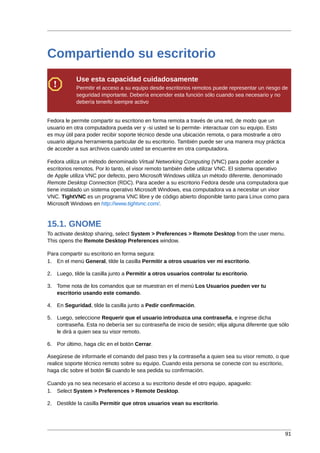 Compartiendo su escritorio
            Use esta capacidad cuidadosamente
            Permitir el acceso a su equipo desde escritorios remotos puede representar un riesgo de
            seguridad importante. Debería encender esta función sólo cuando sea necesario y no
            debería tenerlo siempre activo


Fedora le permite compartir su escritorio en forma remota a través de una red, de modo que un
usuario en otra computadora pueda ver y -si usted se lo permite- interactuar con su equipo. Esto
es muy útil para poder recibir soporte técnico desde una ubicación remota, o para mostrarle a otro
usuario alguna herramienta particular de su escritorio. También puede ser una manera muy práctica
de acceder a sus archivos cuando usted se encuentre en otra computadora.

Fedora utiliza un método denominado Virtual Networking Computing (VNC) para poder acceder a
escritorios remotos. Por lo tanto, el visor remoto también debe utilizar VNC. El sistema operativo
de Apple utiliza VNC por defecto, pero Microsoft Windows utiliza un método diferente, denominado
Remote Desktop Connection (RDC). Para aceder a su escritorio Fedora desde una computadora que
tiene instalado un sistema operativo Microsoft Windows, esa computadora va a necesitar un visor
VNC. TightVNC es un programa VNC libre y de código abierto disponible tanto para Linux como para
Microsoft Windows en http://www.tightvnc.com/.


15.1. GNOME
To activate desktop sharing, select System > Preferences > Remote Desktop from the user menu.
This opens the Remote Desktop Preferences window.

Para compartir su escritorio en forma segura:
1. En el menú General, tilde la casilla Permitir a otros usuarios ver mi escritorio.

2. Luego, tilde la casilla junto a Permitir a otros usuarios controlar tu escritorio.

3. Tome nota de los comandos que se muestran en el menú Los Usuarios pueden ver tu
   escritorio usando este comando.

4. En Seguridad, tilde la casilla junto a Pedir confirmación.

5. Luego, seleccione Requerir que el usuario introduzca una contraseña, e ingrese dicha
   contraseña. Esta no debería ser su contraseña de inicio de sesión; elija alguna diferente que sólo
   le dirá a quien sea su visor remoto.

6. Por último, haga clic en el botón Cerrar.

Asegúrese de informarle el comando del paso tres y la contraseña a quien sea su visor remoto, o que
realice soporte técnico remoto sobre su equipo. Cuando esta persona se conecte con su escritorio,
haga clic sobre el botón Si cuando le sea pedida su confirmación.

Cuando ya no sea necesario el acceso a su escritorio desde el otro equipo, apaguelo:
1. Select System > Preferences > Remote Desktop.

2. Destilde la casilla Permitir que otros usuarios vean su escritorio.




                                                                                                     91
 