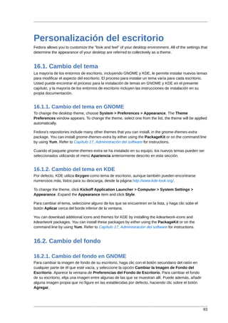 Personalización del escritorio
Fedora allows you to customize the "look and feel" of your desktop environment. All of the settings that
determine the appearance of your desktop are referred to collectively as a theme.


16.1. Cambio del tema
La mayoría de los entornos de escritorio, incluyendo GNOME y KDE, le permite instalar nuevos temas
para modificar el aspecto del escritorio. El proceso para instalar un tema varía para cada escritorio.
Usted puede encontrar el proceso para la instalación de temas en GNOME y KDE en el presente
capítulo, y la mayoría de los entornos de escritorio incluyen las instrucciones de instalación en su
propia documentación.


16.1.1. Cambio del tema en GNOME
To change the desktop theme, choose System > Preferences > Appearance. The Theme
Preferences window appears. To change the theme, select one from the list, the theme will be applied
automatically.

Fedora's repositories include many other themes that you can install, in the gnome-themes-extra
package. You can install gnome-themes-extra by either using the PackageKit or on the command line
by using Yum. Refer to Capítulo 17, Administración del software for instructions.

Cuando el paquete gnome-themes-extra se ha instalado en su equipo, los nuevos temas pueden ser
seleccionados utilizando el menú Apariencia anteriormente descrito en esta sección.


16.1.2. Cambio del tema en KDE
Por defecto, KDE utiliza Oxygen como tema de escritorio, aunque también pueden encontrarse
numerosos más, listos para su descarga, desde la página http://www.kde-look.org/.

To change the theme, click Kickoff Application Launcher > Computer > System Settings >
Appearance. Expand the Appearance item and click Style.

Para cambiar el tema, seleccione alguno de los que se encuentren en la lista, y haga clic sobe el
botón Aplicar cerca del borde inferior de la ventana.

You can download additional icons and themes for KDE by installing the kdeartwork-icons and
kdeartwork packages. You can install these packages by either using the PackageKit or on the
command line by using Yum. Refer to Capítulo 17, Administración del software for instructions.


16.2. Cambio del fondo

16.2.1. Cambio del fondo en GNOME
Para cambiar la imagen de fondo de su escritorio, haga clic con el botón secundario del ratón en
cualquier parte de él que esté vacía, y seleccione la opción Cambiar la Imagen de Fondo del
Escritorio. Aparece la ventana de Preferencias del Fondo de Escritorio. Para cambiar el fondo
de su escritorio, elija una imagen entre algunas de las que se muestran allí. Puede además, añadir
alguna imagen propia que no figure en las establecidas por defecto, haciendo clic sobre el botón
Agregar.




                                                                                                     93
 