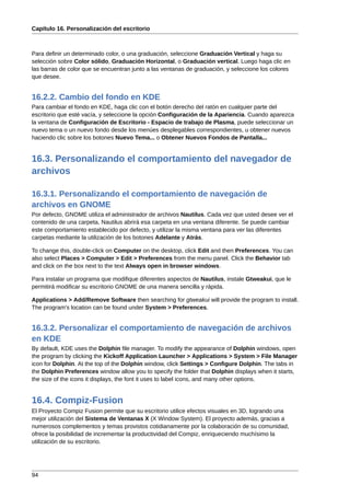 Capítulo 16. Personalización del escritorio



Para definir un determinado color, o una graduación, seleccione Graduación Vertical y haga su
selección sobre Color sólido, Graduación Horizontal, o Graduación vertical. Luego haga clic en
las barras de color que se encuentran junto a las ventanas de graduación, y seleccione los colores
que desee.


16.2.2. Cambio del fondo en KDE
Para cambiar el fondo en KDE, haga clic con el botón derecho del ratón en cualquier parte del
escritorio que esté vacía, y seleccione la opción Configuración de la Apariencia. Cuando aparezca
la ventana de Configuración de Escritorio - Espacio de trabajo de Plasma, puede seleccionar un
nuevo tema o un nuevo fondo desde los menúes desplegables correspondientes, u obtener nuevos
haciendo clic sobre los botones Nuevo Tema... o Obtener Nuevos Fondos de Pantalla...


16.3. Personalizando el comportamiento del navegador de
archivos

16.3.1. Personalizando el comportamiento de navegación de
archivos en GNOME
Por defecto, GNOME utiliza el administrador de archivos Nautilus. Cada vez que usted desee ver el
contenido de una carpeta, Nautilus abrirá esa carpeta en una ventana diferente. Se puede cambiar
este comportamiento establecido por defecto, y utilizar la misma ventana para ver las diferentes
carpetas mediante la utilización de los botones Adelante y Atrás.

To change this, double-click on Computer on the desktop, click Edit and then Preferences. You can
also select Places > Computer > Edit > Preferences from the menu panel. Click the Behavior tab
and click on the box next to the text Always open in browser windows.

Para instalar un programa que modifique diferentes aspectos de Nautilus, instale Gtweakui, que le
permitirá modificar su escritorio GNOME de una manera sencilla y rápida.

Applications > Add/Remove Software then searching for gtweakui will provide the program to install.
The program's location can be found under System > Preferences.


16.3.2. Personalizar el comportamiento de navegación de archivos
en KDE
By default, KDE uses the Dolphin file manager. To modify the appearance of Dolphin windows, open
the program by clicking the Kickoff Application Launcher > Applications > System > File Manager
icon for Dolphin. At the top of the Dolphin window, click Settings > Configure Dolphin. The tabs in
the Dolphin Preferences window allow you to specify the folder that Dolphin displays when it starts,
the size of the icons it displays, the font it uses to label icons, and many other options.


16.4. Compiz-Fusion
El Proyecto Compiz Fusion permite que su escritorio utilice efectos visuales en 3D, logrando una
mejor utilización del Sistema de Ventanas X (X Window System). El proyecto además, gracias a
numerosos complementos y temas provistos cotidianamente por la colaboración de su comunidad,
ofrece la posibilidad de incrementar la productividad del Compiz, enriqueciendo muchísimo la
utilización de su escritorio.




94
 