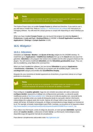 Widgets>




            Nota
            Si usted no posee una tarjeta de gráficos que tenga soporte para 3D, podrían aparecer
            algunos problemas mientras se ejecute el Compiz Fusion.


The Fedora Project does not enable Compiz Fusion by default and therefore, if you want to use it,
you will need to install it first. Refer to Capítulo 17, Administración del software for instructions on
managing software. You will need the compiz-gnome or compiz-kde depending on which desktop you
use.

When you have installed Compiz Fusion, you can launch the program by selecting System >
Preferences > Look and Feel > Desktop Effects in GNOME or Kickoff Application Launcher >
Applications > Settings > Compiz Switcher in KDE.


16.5. Widgets>

16.5.1. GDesklets
GDesklets are Calendar, Weather, and Quote of the day widgets for the GNOME desktop. To
install them go to Applications > Add/Remove Software then go to the Search tab and search for
gdesklets. GDesklets is the program that needs to be installed and the other programs listed are the
plugins. You will need to install both GDesklets and the GDesklets-goodweather plugin. They can
also be installed by using Yum at the command line.

When you have installed the software, you can access GDesklets by going to Applications
> Accessories > Gdesklets. This will load up a program with all available plugins. Select the
uncategorized category and double-click GoodWeather Display.

Después de unos momentos el desklet aparecerá en el escritorio y le permitirá colocar en un lugar
preferido en el escritorio.


            Nota
            El lugar donde se inicia no es importante. El desklet puede ser movido en cualquier
            momento haciendo clic derecho en la elección de desklet y moviendo


Para configurar el weather gdesklet, haga clic con el botón secundario del ratón y seleccione
configure desklet. Aparecerá un diálogo con configuraciones generales. La ubicación puede
modificarse yendo a http://www.weather.com/. Una vez en el sitio de weather.com, cerca del borde
superior de la pantalla existe una casiila de búsqueda desde la cual poder obtener información
meteorológica de cualquier parte del mundo. Ingrese ahí el lugar sobre el que desee conocer el
estado del tiempo. Al finalizar la búsqueda, el código correspondiente al lugar elegido se mostrará en
la url. Por ejemplo, el estado meteorológico para Perth, Australia, se encuentra en el siguiente enlace:
http://www.weather.com/outlook/travel/businesstraveler/local/ASXX0089?from=search_city.

Para utilizar esa información, anote el código de ubicación, en este ejemplo ASXX0089, ingréselo
dentro del weather desklet, y seleccione el botón Cerrar. La información meteorológica estará
disponible luego del siguiente intervalo de actualización.

Para obtener complementos adicionales visite http://gdesklets.de/




                                                                                                      95
 