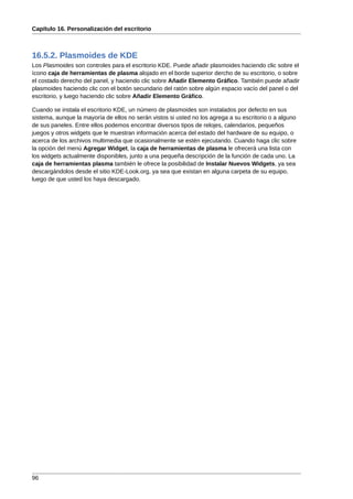 Capítulo 16. Personalización del escritorio



16.5.2. Plasmoides de KDE
Los Plasmoides son controles para el escritorio KDE. Puede añadir plasmoides haciendo clic sobre el
ícono caja de herramientas de plasma alojado en el borde superior dercho de su escritorio, o sobre
el costado derecho del panel, y haciendo clic sobre Añadir Elemento Gráfico. También puede añadir
plasmoides haciendo clic con el botón secundario del ratón sobre algún espacio vacío del panel o del
escritorio, y luego haciendo clic sobre Añadir Elemento Gráfico.

Cuando se instala el escritorio KDE, un número de plasmoides son instalados por defecto en sus
sistema, aunque la mayoría de ellos no serán vistos si usted no los agrega a su escritorio o a alguno
de sus paneles. Entre ellos podemos encontrar diversos tipos de relojes, calendarios, pequeños
juegos y otros widgets que le muestran información acerca del estado del hardware de su equipo, o
acerca de los archivos multimedia que ocasionalmente se estén ejecutando. Cuando haga clic sobre
la opción del menú Agregar Widget, la caja de herramientas de plasma le ofrecerá una lista con
los widgets actualmente disponibles, junto a una pequeña descripción de la función de cada uno. La
caja de herramientas plasma también le ofrece la posibilidad de Instalar Nuevos Widgets, ya sea
descargándolos desde el sitio KDE-Look.org, ya sea que existan en alguna carpeta de su equipo,
luego de que usted los haya descargado.




96
 
