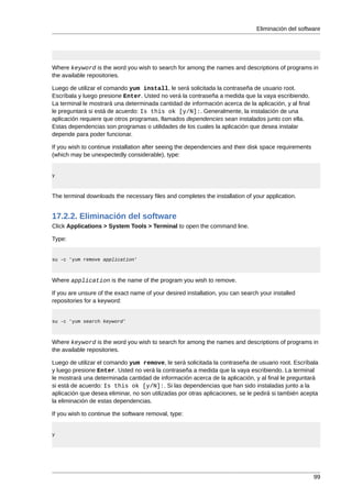 Eliminación del software




Where keyword is the word you wish to search for among the names and descriptions of programs in
the available repositories.

Luego de utilizar el comando yum install, le será solicitada la contraseña de usuario root.
Escríbala y luego presione Enter. Usted no verá la contraseña a medida que la vaya escribiendo.
La terminal le mostrará una determinada cantidad de información acerca de la aplicación, y al final
le preguntará si está de acuerdo: Is this ok [y/N]:. Generalmente, la instalación de una
aplicación requiere que otros programas, llamados dependencies sean instalados junto con ella.
Estas dependencias son programas o utilidades de los cuales la aplicación que desea instalar
depende para poder funcionar.

If you wish to continue installation after seeing the dependencies and their disk space requirements
(which may be unexpectedly considerable), type:


y



The terminal downloads the necessary files and completes the installation of your application.


17.2.2. Eliminación del software
Click Applications > System Tools > Terminal to open the command line.

Type:


su -c 'yum remove application'



Where application is the name of the program you wish to remove.

If you are unsure of the exact name of your desired installation, you can search your installed
repositories for a keyword:


su -c 'yum search keyword'



Where keyword is the word you wish to search for among the names and descriptions of programs in
the available repositories.

Luego de utilizar el comando yum remove, le será solicitada la contraseña de usuario root. Escríbala
y luego presione Enter. Usted no verá la contraseña a medida que la vaya escribiendo. La terminal
le mostrará una determinada cantidad de información acerca de la aplicación, y al final le preguntará
si está de acuerdo: Is this ok [y/N]:. Si las dependencias que han sido instaladas junto a la
aplicación que desea eliminar, no son utilizadas por otras aplicaciones, se le pedirá si también acepta
la eliminación de estas dependencias.

If you wish to continue the software removal, type:


y




                                                                                                       99
 