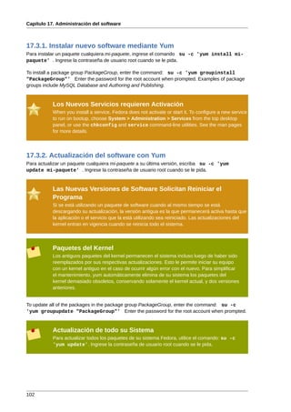 Capítulo 17. Administración del software



17.3.1. Instalar nuevo software mediante Yum
Para instalar un paquete cualquiera mi-paquete, ingrese el comando su -c 'yum install mi-
paquete' . Ingrese la contraseña de usuario root cuando se le pida.

To install a package group PackageGroup, enter the command: su -c 'yum groupinstall
"PackageGroup"' Enter the password for the root account when prompted. Examples of package
groups include MySQL Database and Authoring and Publishing.


           Los Nuevos Servicios requieren Activación
           When you install a service, Fedora does not activate or start it. To configure a new service
           to run on bootup, choose System > Administration > Services from the top desktop
           panel, or use the chkconfig and service command-line utilities. See the man pages
           for more details.




17.3.2. Actualización del software con Yum
Para actualizar un paquete cualquiera mi-paquete a su última versión, escriba su -c 'yum
update mi-paquete' . Ingrese la contraseña de usuario root cuando se le pida.


           Las Nuevas Versiones de Software Solicitan Reiniciar el
           Programa
           Si se está utilizando un paquete de software cuando al mismo tiempo se está
           descargando su actualización, la versión antigua es la que permanecerá activa hasta que
           la aplicación o el servicio que la está utilizando sea reiniciado. Las actualizaciones del
           kernel entran en vigencia cuando se reinicia todo el sistema.



           Paquetes del Kernel
           Los antiguos paquetes del kernel permanecen el sistema incluso luego de haber sido
           reemplazados por sus respectivas actualizaciones. Esto le permite iniciar su equipo
           con un kernel antiguo en el caso de ocurrir algún error con el nuevo. Para simplificar
           el mantenimiento, yum automáticamente elimina de su sistema los paquetes del
           kernel demasiado obsoletos, conservando solamente el kernel actual, y dos versiones
           anteriores.


To update all of the packages in the package group PackageGroup, enter the command: su -c
'yum groupupdate "PackageGroup"' Enter the password for the root account when prompted.


           Actualización de todo su Sistema
           Para actualizar todos los paquetes de su sistema Fedora, utilice el comando: su -c
           'yum update'. Ingrese la contraseña de usuario root cuando se le pida.




102
 