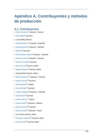 Apéndice A. Contribuyentes y métodos
de producción
A.1. Contribuyentes
                              1
• Arnes Arnautović (traductor - Bosnio)
                 2
• John Babich (escritor)

• Laura Bailey (editora)
                               3
• Jonathan Barrios (traductor - Español)
                           4
• Domingo Becker (traductor - Español)
           5
• Matt Bird (escritor)
                                          6
• Héctor Daniel Cabrera (traductor - Español)
                           7
• Thomas Canniot (traductor - Francés)
                                8
• Nicolas Corrarello (escritor)
                     9
• Bart Couvreur (escritor, editor)
                           10
• Matthew Daniels                   (escritor, editor)

• Cody DeHaan (escritor, editor)
                               11
• Michel Duquaine                   (traductor - Francés)
                          12
• Damien Durand                   (escritor)
                         13
• Eddie Elizondo              (editor)
                      14
• Paul W.Frields              (escritor)
                              15
• Jorge A Gallegos                  (traductor - Español)
                 16
• Scott Glaser        (escritor)
                          17
• Dimitris Glezos                 (editor)
                      18
• Guido Grazioli           (traductor - Italiano)
                           19
• Zachary Hamed                   (escritor)
                         20
• Alexey Kostyuk               (traductor - Ruso)

• Tim Kramer (escritor, editor)
                                     21
• Ruediger Landmann                       (escritor, editor)
                     22
• Susan Lauber             (escritor, editor)




                                                               105
 
