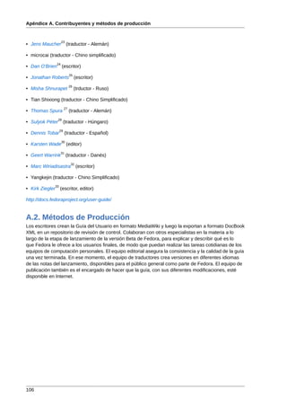 Apéndice A. Contribuyentes y métodos de producción


                      23
• Jens Maucher             (traductor - Alemán)

• microcai (traductor - Chino simplificado)
                 24
• Dan O'Brien         (escritor)
                             25
• Jonathan Roberts                (escritor)
                             26
• Misha Shnurapet                 (trductor - Ruso)

• Tian Shixiong (traductor - Chino Simplificado)
                        27
• Thomas Spura               (traductor - Alemán)
                 28
• Sulyok Péter          (traductor - Húngaro)
                   29
• Dennis Tobar          (traductor - Español)
                      30
• Karsten Wade             (editor)
                      31
• Geert Warrink            (traductor - Danés)
                              32
• Marc Wiriadisastra               (escritor)

• Yangkejin (traductor - Chino Simplificado)
              33
• Kirk Ziegler     (escritor, editor)

http://docs.fedoraproject.org/user-guide/


A.2. Métodos de Producción
Los escritores crean la Guía del Usuario en formato MediaWiki y luego la exportan a formato DocBook
XML en un repositorio de revisión de control. Colaboran con otros especialistas en la materia a lo
largo de la etapa de lanzamiento de la versión Beta de Fedora, para explicar y describir qué es lo
que Fedora le ofrece a los usuarios finales, de modo que puedan realizar las tareas cotidianas de los
equipos de computación personales. El equipo editorial asegura la consistencia y la calidad de la guía
una vez terminada. En ese momento, el equipo de traductores crea versiones en diferentes idiomas
de las notas del lanzamiento, disponibles para el público general como parte de Fedora. El equipo de
publicación también es el encargado de hacer que la guía, con sus diferentes modificaciones, esté
disponible en Internet.




106
 