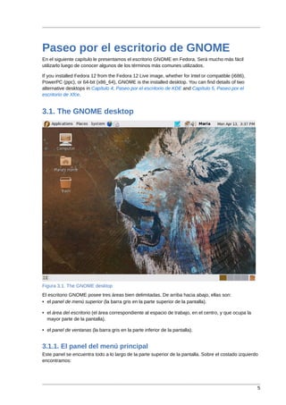 Paseo por el escritorio de GNOME
En el siguiente capítulo le presentamos el escritorio GNOME en Fedora. Será mucho más fácil
utilizarlo luego de conocer algunos de los términos más comunes utilizados.

If you installed Fedora 12 from the Fedora 12 Live image, whether for Intel or compatible (i686),
PowerPC (ppc), or 64-bit (x86_64), GNOME is the installed desktop. You can find details of two
alternative desktops in Capítulo 4, Paseo por el escritorio de KDE and Capítulo 5, Paseo por el
escritorio de Xfce.


3.1. The GNOME desktop




Figura 3.1. The GNOME desktop
El escritorio GNOME posee tres áreas bien delimitadas. De arriba hacia abajo, ellas son:
• el panel de menú superior (la barra gris en la parte superior de la pantalla).

• el área del escritorio (el área correspondiente al espacio de trabajo, en el centro, y que ocupa la
  mayor parte de la pantalla).

• el panel de ventanas (la barra gris en la parte inferior de la pantalla).


3.1.1. El panel del menú principal
Este panel se encuentra todo a lo largo de la parte superior de la pantalla. Sobre el costado izquierdo
encontramos:




                                                                                                        5
 