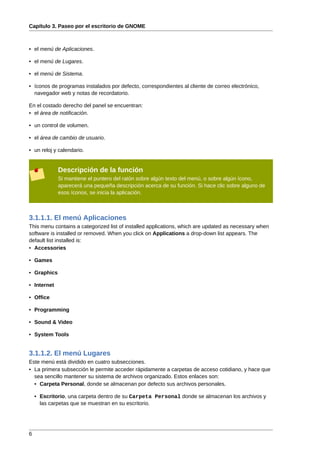 Capítulo 3. Paseo por el escritorio de GNOME



• el menú de Aplicaciones.

• el menú de Lugares.

• el menú de Sistema.

• íconos de programas instalados por defecto, correspondientes al cliente de correo electrónico,
  navegador web y notas de recordatorio.

En el costado derecho del panel se encuentran:
• el área de notificación.

• un control de volumen.

• el área de cambio de usuario.

• un reloj y calendario.


             Descripción de la función
             Si mantiene el puntero del ratón sobre algún texto del menú, o sobre algún ícono,
             aparecerá una pequeña descripción acerca de su función. Si hace clic sobre alguno de
             esos íconos, se inicia la aplicación.



3.1.1.1. El menú Aplicaciones
This menu contains a categorized list of installed applications, which are updated as necessary when
software is installed or removed. When you click on Applications a drop-down list appears. The
default list installed is:
• Accessories

• Games

• Graphics

• Internet

• Office

• Programming

• Sound & Video

• System Tools


3.1.1.2. El menú Lugares
Este menú está dividido en cuatro subsecciones.
• La primera subsección le permite acceder rápidamente a carpetas de acceso cotidiano, y hace que
  sea sencillo mantener su sistema de archivos organizado. Estos enlaces son:
  • Carpeta Personal, donde se almacenan por defecto sus archivos personales.

    • Escritorio, una carpeta dentro de su Carpeta Personal donde se almacenan los archivos y
      las carpetas que se muestran en su escritorio.




6
 