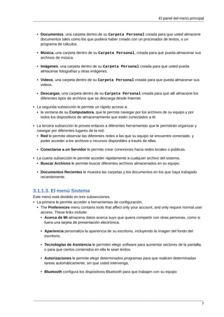 El panel del menú principal



  • Documentos, una carpeta dentro de su Carpeta Personal creada para que usted almacene
    documentos tales como los que pudiera haber creado con un procesador de textos, o un
    programa de cálculos.

  • Música, una carpeta dentro de su Carpeta Personal, creada para que pueda almacenar sus
    archivos de música.

  • Imágenes, una carpeta dentro de su Carpeta Personal creada para que usted pueda
    almacenar fotografías y otras imágenes.

  • Videos, una carpeta dentro de su Carpeta Personal creada para que pueda almacenar sus
    videos.

  • Descargas, una carpeta dentro de su Carpeta Personal creada para que allí almacene los
    diferentes tipos de archivos que se descarga desde Internet.

• La segunda subsección le permite un rápido acceso a:
  • la ventana de su Computadora, que le permite navegar por los archivos de su equipo y por
    todos los dispositivos de almacenamiento que estén conectados a él.

• La tercera subsección le provee enlaces a diferentes herramientas que le permitirán organizar y
  navegar por diferentes lugares de la red.
  • Red le permite observar las diferentes redes a las que su equipo se encuentre conectado, y
    poder acceder a los archivos o recursos disponibles a través de ellas.

  • Conectarse a un Servidor le permite crear conexiones hacia redes locales o públicas.

• La cuarta subsección le permite acceder rápidamente a cualquier archivo del sistema.
  • Buscar Archivos le permite buscar diferentes archivos almacenados en su equipo.

  • Documentos Recientes le muestra las carpetas y los documentos en los que haya trabajado
    recientemente.


3.1.1.3. El menú Sistema
Este menú está dividido en tres subsecciones.
• La primera le permite acceder a herramientas de configuración.
  • The Preferences menu contains tools that affect only your account, and only require normal user
    access. These links include:
    • Acerca de Mi almacena datos acerca suyo que quiera compartir con otras personas, como si
      fuera una tarjeta de presentación electrónica.

    • Apariencia personaliza la apariencia de su escritorio, incluyendo la imagen del fondo del
      escritorio.

    • Tecnologías de Asistencia le permiten elegir software para aumentar sectores de la pantalla,
      o para que ciertos contenidos en ella le sean leídos.

    • Autorizaciones le permite elegir determinados programas para que realicen determinadas
      tareas automáticamente, sin que usted intervenga.

    • Bluetooth configura los dispositivos Bluetooth para que trabajen con su equipo




                                                                                                    7
 