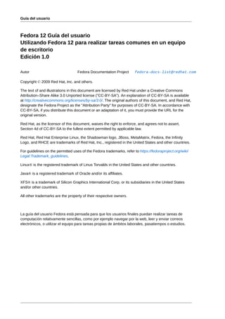 Guía del usuario



Fedora 12 Guía del usuario
Utilizando Fedora 12 para realizar tareas comunes en un equipo
de escritorio
Edición 1.0

Autor                              Fedora Documentation Project       fedora-docs-list@redhat.com

Copyright © 2009 Red Hat, Inc. and others.

The text of and illustrations in this document are licensed by Red Hat under a Creative Commons
Attribution–Share Alike 3.0 Unported license ("CC-BY-SA"). An explanation of CC-BY-SA is available
at http://creativecommons.org/licenses/by-sa/3.0/. The original authors of this document, and Red Hat,
designate the Fedora Project as the "Attribution Party" for purposes of CC-BY-SA. In accordance with
CC-BY-SA, if you distribute this document or an adaptation of it, you must provide the URL for the
original version.

Red Hat, as the licensor of this document, waives the right to enforce, and agrees not to assert,
Section 4d of CC-BY-SA to the fullest extent permitted by applicable law.

Red Hat, Red Hat Enterprise Linux, the Shadowman logo, JBoss, MetaMatrix, Fedora, the Infinity
Logo, and RHCE are trademarks of Red Hat, Inc., registered in the United States and other countries.

For guidelines on the permitted uses of the Fedora trademarks, refer to https://fedoraproject.org/wiki/
Legal:Trademark_guidelines.

Linux® is the registered trademark of Linus Torvalds in the United States and other countries.

Java® is a registered trademark of Oracle and/or its affiliates.

XFS® is a trademark of Silicon Graphics International Corp. or its subsidiaries in the United States
and/or other countries.

All other trademarks are the property of their respective owners.



La guía del usuario Fedora está pensada para que los usuarios finales puedan realizar tareas de
computación relativamente sencillas, como por ejemplo navegar por la web, leer y enviar correos
electrónicos, o utilizar el equipo para tareas propias de ámbitos laborales, pasatiempos o estudios.
 