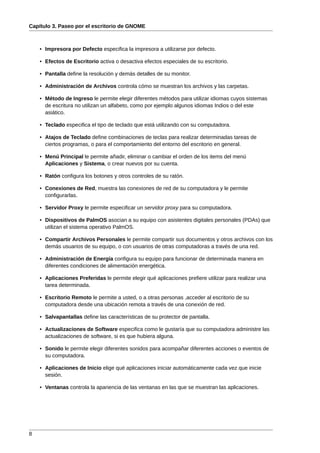 Capítulo 3. Paseo por el escritorio de GNOME



    • Impresora por Defecto especifica la impresora a utilizarse por defecto.

    • Efectos de Escritorio activa o desactiva efectos especiales de su escritorio.

    • Pantalla define la resolución y demás detalles de su monitor.

    • Administración de Archivos controla cómo se muestran los archivos y las carpetas.

    • Método de Ingreso le permite elegir diferentes métodos para utilizar idiomas cuyos sistemas
      de escritura no utilizan un alfabeto, como por ejemplo algunos idiomas Indios o del este
      asiático.

    • Teclado especifica el tipo de teclado que está utilizando con su computadora.

    • Atajos de Teclado define combinaciones de teclas para realizar determinadas tareas de
      ciertos programas, o para el comportamiento del entorno del escritorio en general.

    • Menú Principal le permite añadir, eliminar o cambiar el orden de los items del menú
      Aplicaciones y Sistema, o crear nuevos por su cuenta.

    • Ratón configura los botones y otros controles de su ratón.

    • Conexiones de Red, muestra las conexiones de red de su computadora y le permite
      configurarlas.

    • Servidor Proxy le permite especificar un servidor proxy para su computadora.

    • Dispositivos de PalmOS asocian a su equipo con asistentes digitales personales (PDAs) que
      utilizan el sistema operativo PalmOS.

    • Compartir Archivos Personales le permite compartir sus documentos y otros archivos con los
      demás usuarios de su equipo, o con usuarios de otras computadoras a través de una red.

    • Administración de Energía configura su equipo para funcionar de determinada manera en
      diferentes condiciones de alimentación energética.

    • Aplicaciones Preferidas le permite elegir qué aplicaciones prefiere utilizar para realizar una
      tarea determinada.

    • Escritorio Remoto le permite a usted, o a otras personas ,acceder al escritorio de su
      computadora desde una ubicación remota a través de una conexión de red.

    • Salvapantallas define las características de su protector de pantalla.

    • Actualizaciones de Software especifica como le gustaría que su computadora administre las
      actualizaciones de software, si es que hubiera alguna.

    • Sonido le permite elegir diferentes sonidos para acompañar diferentes acciones o eventos de
      su computadora.

    • Aplicaciones de Inicio elige qué aplicaciones iniciar automáticamente cada vez que inicie
      sesión.

    • Ventanas controla la apariencia de las ventanas en las que se muestran las aplicaciones.




8
 