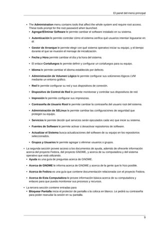 El panel del menú principal



  • The Administration menu contains tools that affect the whole system and require root access.
    These tools prompt for the root password when launched.
    • Agregar/Eliminar Software le permite cambiar el software instalado en su sistema.

    • Autenticación le permite controlar cómo el sistema verifica qué usuarios intentan loguearse en
      él.

    • Gestor de Arranque le permite elegir con qué sistema operativo iniciar su equipo, y el tiempo
      durante el que se muestre el mensaje de inicialización.

    • Fecha y Hora permite cambiar el día y la hora del sistema.

    • El enlace Cortafuegos le permite definir y configurar un cortafuegos para su equipo.

    • Idioma le permite cambiar el idioma establecido por defecto.

    • Administración de Volumen Lógico le permite configurar sus volúmenes lógicos LVM
      mediante un entorno gráfico.

    • Red le permite configurar su red y sus dispositivos de conexión.

    • Dispositivo de Control de Red le permite monitorear y controlar sus dispositivos de red.

    • Impresión le permite configurar sus impresoras.

    • Contraseña de Usuario Root le permite cambiar la contraseña del usuario root del sistema.

    • Administración de SELinux le permite cambiar las configuraciones de seguridad que
      protegen su equipo.

    • Servicios le permite decidir qué servicios serán ejecutados cada vez que inicie su sistema.

    • Fuentes de Software le permite activar o desactivar repositorios de software.

    • Actualizar el Sistema busca actualizaciones del software de su equipo en los repositorios
      seleccionados.

    • Grupos y Usuarios le permite agregar o eliminar usuarios o grupos.

• La segunda sección provee acceso a los documentos de ayuda, además de ofrecerle información
  acerca del proyecto Fedora, del proyecto GNOME, y acerca de su computadora y del sistema
  operativo que está utilizando.
  • Ayuda es una guía de preguntas acerca de GNOME.

  • Acerca de GNOME le informa acerca de GNOME y acerca de la gente que lo hizo posible.

  • Acerca de Fedora es una guía que contiene documentación relacionada con el proyecto Fedora.

  • Acerca de Esta Computadora le provee información básica acerca de su computadora y
    enlaces para que pueda monitorear sus procesos y recursos.

• La tercera sección contiene entradas para
  • Bloquear Pantalla inicia el protector de pantalla o la coloca en blanco. Le pedirá su contraseña
    para poder reanudar la sesión en su pantalla.




                                                                                                       9
 