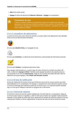 Capítulo 3. Paseo por el escritorio de GNOME



  • Salir de la sesión actual.

  • Apagar le ofrece las opciones de Hibernar, Reiniciar, o Apagar su computadora.


            Contraseña de root
            Cuando su equipo le solicite la contraseña de usuario root, significa que usted está
            ingresando en una zona que modifica la operación de su sistema o su desempeño. Preste
            atención a los mensajes que el programa le vaya mostrando, y asegúrese que realmente
            quiera realizar los cambios.



3.1.1.4. Lanzadores de aplicaciones
La serie de íconos junto a los menúes le permiten un acceso veloz a las aplicaciones más utilizadas.
Estos íconos son denominados lanzadores.




El ícono para Mozilla Firefox, un navegador de red.




El ícono para Evolution, un cliente de correo electrónico y administrador de información personal.




El ícono para Tomboy, un programa para tomar notas.

Para agregar más lanzadores a un panel, haga clic sobre el panel con el botón secundario del
ratón, y seleccione Agregar al Panel. También puede agregar lanzadores de programas que ya
se encuentran en el menú de Aplicaciones. Haga clic con el botón secundario del ratón sobre la
aplicación que quiera agregar y elija Añadir este lanzador al panel.


3.1.1.5. El área de notificación
El área de notificación le muestra íconos que le informan acerca de los nuevos eventos que estén
desarrollándose en su computadora. Por ejemplo, su programa de correo electrónico podría mostrar
un ícono en este lugar para indicarle el arribo de un correo nuevo, o su impresora podría mostrarle
aquí un ícono que le indique la impresión en progreso de un documento.


3.1.1.6. Control de volumen
El control de volumen le permite cambiar rápidamente el sonido total de su computadora. Haga clic
en el ícono para mostrar un regulador, y utilice el ratón para arrastrar ese regulador hasta la posición
deseada. Si hace doble clic sobre este ícono, aparecerá una ventana de control de volumen en la que
usted prodrá modificar en forma independiente, el volumen de cada una de las fuentes de sonido.




10
 