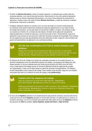 Capítulo 3. Paseo por el escritorio de GNOME



• El botón de Mostrar Escritorio, sobre el costado izquierdo, es utilizado para ocultar todas las
  ventanas abiertas, y ver solo el área del escritorio. Esta función es muy útil cuando la aplicación
  abierta ocupe un archivo importante del escritorio, o un ícono. Para restaurar la ventana de la
  aplicación, vuelva a hacer clic sobre el botón Mostrar Escritorio, y todas las ventanas ocultadas
  previamente, retomarán su posición.

• Cualquier aplicación abierta se muestra como un ícono de botón en la parte media del panel
  de ventanas. Este panel muestra las ventanas de todas las aplicaciones en uso sobre el área
  de trabajo del escritorio, ya sea que éstas se encuentren visibles u ocultas. Una ventana oculta
  se muestra en el botón con un fondo de color blanco. El botón de la aplicación actualmente
  seleccionada tiene un fondo de color gris, y se dice que está en foco. Generalmente, esta es la
  aplicación cuya ventana se encuentra por sobre las ventanas restantes de la pantalla. Para cambiar
  de una aplicación que está ejecutándose hacia otra utilizando el ratón, haga clic sobre el botón del
  panel correspondiente a la aplicación a la cual desea cambiar.


              Use the key combination Alt+Tab to switch between open
              windows
              Holding down the Alt key and pressing the Tab key will open a small window
              containing icons of all of your open windows. Repeatedly pressing the Tab key cycles
              through the icons. Release both keys on your selection to pull it to the front


• El Selector de Área de Trabajo es el grupo de cuadrados ubicados en el costado derecho. Le
  permiten desplazarse entre los diferentes espacios de trabajo. Los espacios de trabajo han sido
  desde siempre un recurso utilizado tanto por entornos de escritorio de UNIX como de GNU/
  Linux. Cada espacio de trabajo provee un escritorio diferente donde las aplicaciones pueden
  ser organizadas, y cada uno de ellos posee su panel de ventanas correspondiente. Por defecto,
  existen disponibles cuatro espacios de trabajo. Para cambiar esta cantidad, haga clic con el botón
  secundario del ratón en el selector de área de trabajo y elija preferencias.


              Cambio entre los espacios de trabajo
              Utilice la combinación de teclas Ctrl+Alt+Cursor Izquierdo o
              Ctrl+Alt+Cursor Derecho para cambiar los espacios de trabajo.

              Mantenga presionada las teclas Ctrl y Alt y presione o bien el Cursor Izquierdo,
              o bien el Cursor Derecho para moverse a través de los diferentes espacios de
              trabajo disponibles en su sistema.


• El ícono de la Papelera ubicado en el costado derecho del panel de ventanas, funciona del mismo
  modo que el ícono de la Papelera ubicado en el área del escritorio. Si usted elimina un archivo, es
  movido a este lugar. Un clic con el botón secundario del ratón sobre el ícono de Papelera le ofrece
  las opciones de Abrir la carpeta, Vaciar Papelera, Quitar del Panel, y Fijar al Panel.




12
 