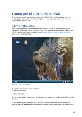 Paseo por el escritorio de KDE
En el siguiente capítulo le presentamos el escritorio KDE en Fedora 12. En esta guía, será más
sencillo explicar cómo utilizar el escritorio, luego de introducir algunos de los términos más comunes
utilizados en el escritorio KDE.



4.1. The KDE desktop
If you installed Fedora 12 from the Fedora 12 KDE Live CD, KDE is the default desktop on your
computer. If you installed Fedora 12 from the Fedora DVD, your the default desktop is GNOME, and
KDE is available as an option at the login screen. Capítulo 3, Paseo por el escritorio de GNOME
describes the GNOME desktop.




Figura 4.1. The KDE desktop


El escritorio KDE tiene dos áreas principales:
• El área de escritorio

• El panel de KDE

The layout and location of these items can be customized, but the term used for each of them remains
the same.

El área del escritorio es el espacio mayor donde se muestran las ventanas. Los íconos para las
carpetas Home y Papelera están localizados en la esquina superior izquierda de este espacio, dentro




                                                                                                     13
 