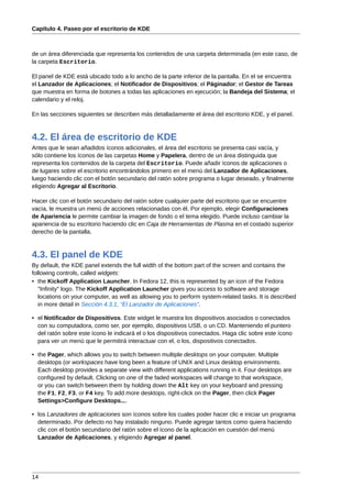 Capítulo 4. Paseo por el escritorio de KDE



de un área diferenciada que representa los contenidos de una carpeta determinada (en este caso, de
la carpeta Escritorio.

El panel de KDE está ubicado todo a lo ancho de la parte inferior de la pantalla. En el se encuentra
el Lanzador de Aplicaciones; el Notificador de Dispositivos; el Páginador; el Gestor de Tareas
que muestra en forma de botones a todas las aplicaciones en ejecución; la Bandeja del Sistema; el
calendario y el reloj.

En las secciones siguientes se describen más detalladamente el área del escritorio KDE, y el panel.



4.2. El área de escritorio de KDE
Antes que le sean añadidos íconos adicionales, el área del escritorio se presenta casi vacía, y
sólo contiene los íconos de las carpetas Home y Papelera, dentro de un área distinguida que
representa los contenidos de la carpeta del Escritorio. Puede añadir íconos de aplicaciones o
de lugares sobre el escritorio encontrándolos primero en el menú del Lanzador de Aplicaciones,
luego haciendo clic con el botón secundario del ratón sobre programa o lugar deseado, y finalmente
eligiendo Agregar al Escritorio.

Hacer clic con el botón secundario del ratón sobre cualquier parte del escritorio que se encuentre
vacía, le muestra un menú de acciones relacionadas con él. Por ejemplo, elegir Configuraciones
de Apariencia le permite cambiar la imagen de fondo o el tema elegido. Puede incluso cambiar la
apariencia de su escritorio haciendo clic en Caja de Herramientas de Plasma en el costado superior
derecho de la pantalla.



4.3. El panel de KDE
By default, the KDE panel extends the full width of the bottom part of the screen and contains the
following controls, called widgets:
• the Kickoff Application Launcher. In Fedora 12, this is represented by an icon of the Fedora
   "Infinity" logo. The Kickoff Application Launcher gives you access to software and storage
   locations on your computer, as well as allowing you to perform system-related tasks. It is described
   in more detail in Sección 4.3.1, “El Lanzador de Aplicaciones”.

• el Notificador de Dispositivos. Este widget le muestra los dispositivos asociados o conectados
  con su computadora, como ser, por ejemplo, dispositivos USB, o un CD. Manteniendo el puntero
  del ratón sobre este ícono le indicará el o los dispositivos conectados. Haga clic sobre este ícono
  para ver un menú que le permitirá interactuar con el, o los, dispositivos conectados.

• the Pager, which allows you to switch between multiple desktops on your computer. Multiple
  desktops (or workspaces have long been a feature of UNIX and Linux desktop environments.
  Each desktop provides a separate view with different applications running in it. Four desktops are
  configured by default. Clicking on one of the faded workspaces will change to that workspace,
  or you can switch between them by holding down the Alt key on your keyboard and pressing
  the F1, F2, F3, or F4 key. To add more desktops, right-click on the Pager, then click Pager
  Settings>Configure Desktops....

• los Lanzadores de aplicaciones son íconos sobre los cuales poder hacer clic e iniciar un programa
  determinado. Por defecto no hay instalado ninguno. Puede agregar tantos como quiera haciendo
  clic con el botón secundario del ratón sobre el ícono de la aplicación en cuestión del menú
  Lanzador de Aplicaciones, y eligiendo Agregar al panel.




14
 