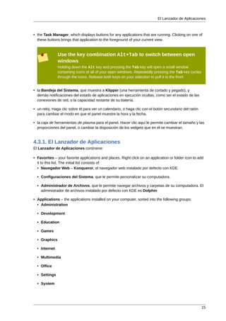 El Lanzador de Aplicaciones



• the Task Manager, which displays buttons for any applications that are running. Clicking on one of
  these buttons brings that application to the foreground of your current view.


               Use the key combination Alt+Tab to switch between open
               windows
               Holding down the Alt key and pressing the Tab key will open a small window
               containing icons of all of your open windows. Repeatedly pressing the Tab key cycles
               through the icons. Release both keys on your selection to pull it to the front


• la Bandeja del Sistema, que muestra a Klipper (una herramienta de cortado y pegado), y
  demás notificaciones del estado de aplicaciones en ejecución ocultas, como ser el estado de las
  conexiones de red, o la capacidad restante de su batería.

• un reloj. Haga clic sobre él para ver un calendario, o haga clic con el botón secundario del ratón
  para cambiar el modo en que el panel muestre la hora y la fecha.

• la caja de herramientas de plasma para el panel. Hacer clic aquí le permite cambiar el tamaño y las
  proporciones del panel, o cambiar la disposición de los widgets que en él se muestran.


4.3.1. El Lanzador de Aplicaciones
El Lanzador de Aplicaciones continene:

• Favorites – your favorite applications and places. Right click on an application or folder icon to add
  it to this list. The initial list consists of:
  • Navegador Web – Konqueror, el navegador web instalado por defecto con KDE.

  • Configuraciones del Sistema, que le permite personalizar su computadora.

  • Administrador de Archivos, que le permite navegar archivos y carpetas de su computadora. El
    administrador de archivos instalado por defecto con KDE es Dolphin

• Applications – the applications installed on your computer, sorted into the following groups:
  • Administration

  • Development

  • Education

  • Games

  • Graphics

  • Internet

  • Multimedia

  • Office

  • Settings

  • System




                                                                                                       15
 