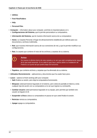 Capítulo 4. Paseo por el escritorio de KDE



  • Utilities

  • Find Files/Folders

  • Help

  • Personal Files

• Computer – information about your computer, and links to important places on it.
  • Configuraciones del Sistema, que le permite personalizar su computadora.

  • Información del Sistema, que le muestra información acerca de su computadora

  • Home, su Carpeta Personal, el lugar de almacenamiento establecido por defecto para sus
    documentos y archivos multimedia.

  • Red, que muestra información acerca de sus conexiones de red, y que le permite modificar sus
    configuraciones.

  • Raíz, la carpeta que contiene el resto de los archivos y carpetas de su sistema.


                Aviso
                No mueva ni elimine items de esta carpeta a no ser que esté completamente seguro
                de lo que está haciendo. Si no sabe lo que hace, podría dañar su instalación de
                Fedora a un punto tal que podría dejar de funcionar.


  • Papelera, que contiene archivos y carpetas que ha eliminado de su sistema.

• Utilizados Recientemente – aplicaciones y documentos que ha usado hace poco.

• Leave – options to finish working with your computer.
  • Salir finaliza su sesión, pero deja la computadora funcionando.

  • Bloquear usted permanece logueado en el sistema, pero coloca la pantalla en blanco y evita
    cualquier tipo de acción con su computadora a no ser que ingrese su contraseña.

  • Cambiar Usuario usted permanece logueado en su equipo, pero permite que también otro
    usuario se loguee en él.

  • Suspender a Disco coloca su computadora en pausa sin que usted finalice la sesión.

  • Reiniciar reinicia su computadora.

  • Apagar apaga su computadora.




16
 
