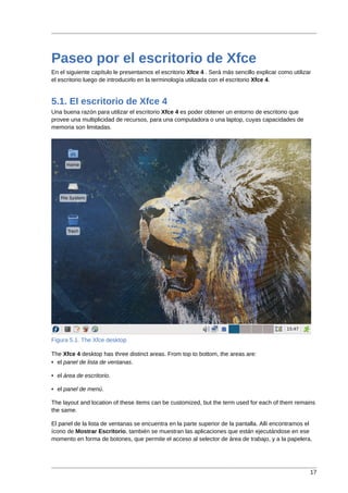 Paseo por el escritorio de Xfce
En el siguiente capítulo le presentamos el escritorio Xfce 4 . Será más sencillo explicar como utilizar
el escritorio luego de introducirlo en la terminología utilizada con el escritorio Xfce 4.


5.1. El escritorio de Xfce 4
Una buena razón para utilizar el escritorio Xfce 4 es poder obtener un entorno de escritorio que
provee una multiplicidad de recursos, para una computadora o una laptop, cuyas capacidades de
memoria son limitadas.




Figura 5.1. The Xfce desktop

The Xfce 4 desktop has three distinct areas. From top to bottom, the areas are:
• el panel de lista de ventanas.

• el área de escritorio.

• el panel de menú.

The layout and location of these items can be customized, but the term used for each of them remains
the same.

El panel de la lista de ventanas se encuentra en la parte superior de la pantalla. Allí encontramos el
ícono de Mostrar Escritorio, también se muestran las aplicaciones que están ejecutándose en ese
momento en forma de botones, que permite el acceso al selector de área de trabajo, y a la papelera.




                                                                                                      17
 