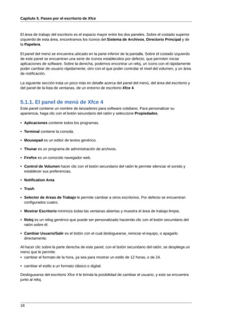 Capítulo 5. Paseo por el escritorio de Xfce



El área de trabajo del escritorio es el espacio mayor entre los dos paneles. Sobre el costado superior
izquierdo de esta área, encontramos los íconos del Sistema de Archivos, Directorio Principal y de
la Papelera.

El panel del menú se encuentra ubicado en la parte inferior de la pantalla. Sobre el costado izquierdo
de este panel se encuentran una serie de íconos establecidos por defecto, que permiten iniciar
aplicaciones de software. Sobre la derecha, podemos encontrar un reloj, un ícono con el rápidamente
poder cambiar de usuario rápidamente, otro con el que poder controlar el nivel del volumen, y un área
de notificación.

La siguiente sección trata un poco más en detalle acerca del panel del menú, del área del escritorio y
del panel de la lista de ventanas, de un entorno de escritorio Xfce 4.


5.1.1. El panel de menú de Xfce 4
Este panel contiene un nombre de lanzadores para software cotidiano. Para personalizar su
apariencia, haga clic con el botón secundario del ratón y seleccione Propiedades.

• Aplicaciones contiene todos los programas.

• Terminal contiene la consola.

• Mousepad es un editor de textos genérico.

• Thunar es un programa de administración de archivos.

• Firefox es un conocido navegador web.

• Control de Volumen hacer clic con el botón secundario del ratón le permite silenciar el sonido y
  establecer sus preferencias.

• Notification Area

• Trash

• Selector de Areas de Trabajo le permite cambiar a otros escritorios. Por defecto se encuentran
  configurados cuatro.

• Mostrar Escritorio minimiza todas las ventanas abiertas y muestra el área de trabajo limpia.

• Reloj es un relog genérico que puede ser personalizado haciendo clic con el botón secundario del
  ratón sobre él.

• Cambiar Usuario/Salir es el botón con el cual desloguearse, reiniciar el equipo, o apagarlo
  directamente.

Al hacer clic sobre la parte derecha de este panel, con el botón secundario del ratón, se despliega un
menú que le permite:
• cambiar el formato de la hora, ya sea para mostrar un estilo de 12 horas, o de 24.

• cambiar el estilo a un formato clásico o digital.

Desloguearse del escritorio Xfce 4 le brinda la posibilidad de cambiar el usuario, y esto se encuentra
junto al reloj.




18
 